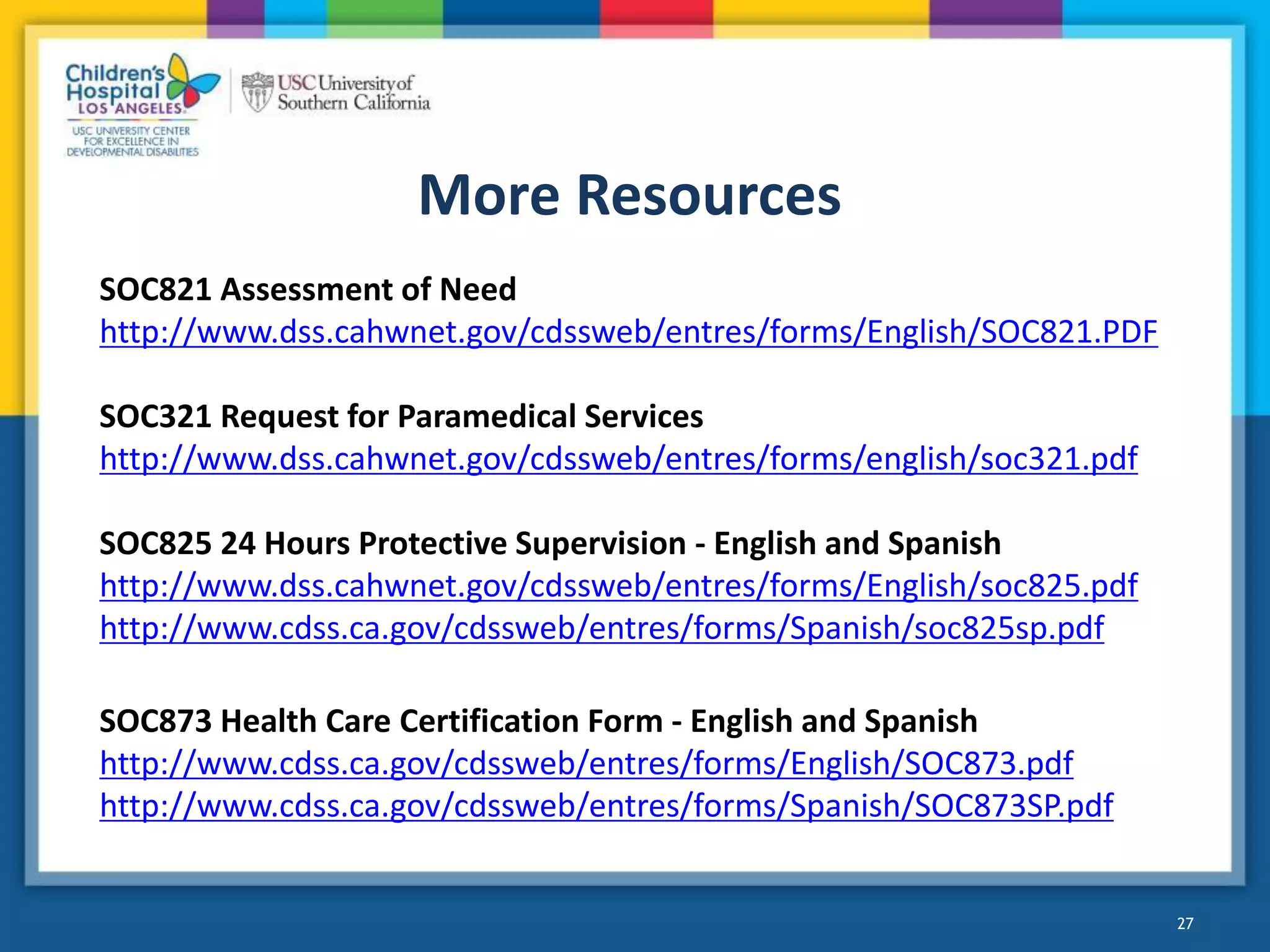 More Resources
27
SOC821 Assessment of Need
http://www.dss.cahwnet.gov/cdssweb/entres/forms/English/SOC821.PDF
SOC321 Request for Paramedical Services
http://www.dss.cahwnet.gov/cdssweb/entres/forms/english/soc321.pdf
SOC825 24 Hours Protective Supervision - English and Spanish
http://www.dss.cahwnet.gov/cdssweb/entres/forms/English/soc825.pdf
http://www.cdss.ca.gov/cdssweb/entres/forms/Spanish/soc825sp.pdf
SOC873 Health Care Certification Form - English and Spanish
http://www.cdss.ca.gov/cdssweb/entres/forms/English/SOC873.pdf
http://www.cdss.ca.gov/cdssweb/entres/forms/Spanish/SOC873SP.pdf
 