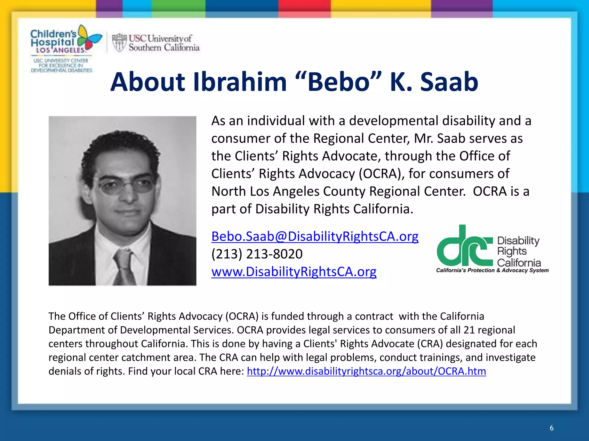 About Ibrahim “Bebo” K. Saab
The Office of Clients’ Rights Advocacy (OCRA) is funded through a contract with the California
Department of Developmental Services. OCRA provides legal services to consumers of all 21 regional
centers throughout California. This is done by having a Clients' Rights Advocate (CRA) designated for each
regional center catchment area. The CRA can help with legal problems, conduct trainings, and investigate
denials of rights. Find your local CRA here: http://www.disabilityrightsca.org/about/OCRA.htm
6
As an individual with a developmental disability and a
consumer of the Regional Center, Mr. Saab serves as
the Clients’ Rights Advocate, through the Office of
Clients’ Rights Advocacy (OCRA), for consumers of
North Los Angeles County Regional Center. OCRA is a
part of Disability Rights California.
Bebo.Saab@DisabilityRightsCA.org
(213) 213-8020
www.DisabilityRightsCA.org
 