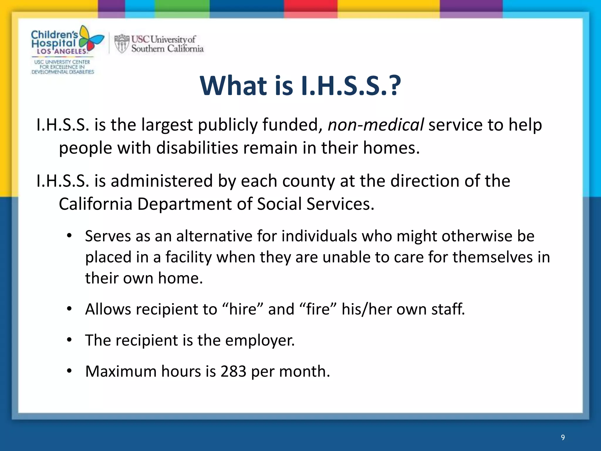 What is I.H.S.S.?
I.H.S.S. is the largest publicly funded, non-medical service to help
people with disabilities remain in their homes.
I.H.S.S. is administered by each county at the direction of the
California Department of Social Services.
• Serves as an alternative for individuals who might otherwise be
placed in a facility when they are unable to care for themselves in
their own home.
• Allows recipient to “hire” and “fire” his/her own staff.
• The recipient is the employer.
• Maximum hours is 283 per month.
9
 