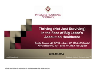 www.IHStrategies.com
Thriving (Not Just Surviving)
in the Face of Big Labor’s
Assault on Healthcare
Becky Brown, JD, SPHR – Supv. VP, MSA HR Capital
Kevin Haeberle, JD – Exec. VP, MSA HR Capital
www.IHStrategies.com Exclusive to Healthcare. Dedicated to People. SM
Securities offered through First Allied Securities, Inc., A Registered Broker Dealer, Member FINRA/SIPC.
2008 ASHHRA
 