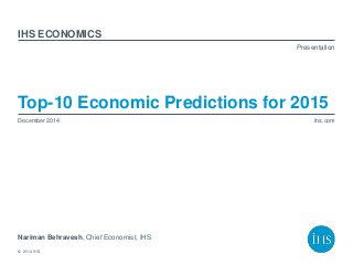 © 2014 IHS
Presentation
ihs.com
IHS
Top-10 Economic Predictions for 2015
Nariman Behravesh, Chief Economist, IHS
December 2014
ECONOMICS
 