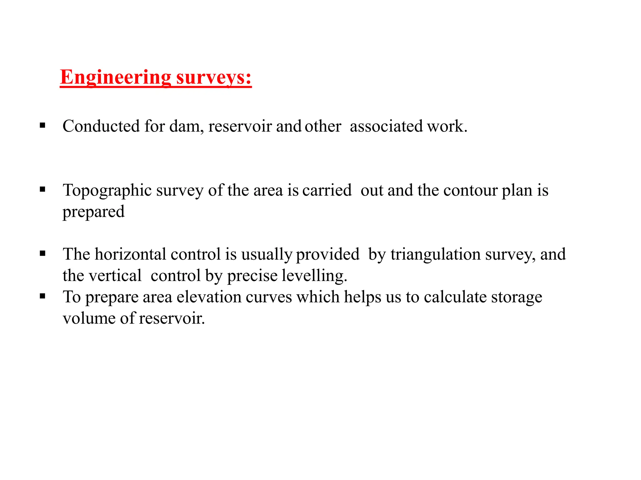 Engineering surveys:
 Conducted for dam, reservoir and other associated work.
 Topographic survey of the area is carried out and the contour plan is
prepared
 The horizontal control is usually provided by triangulation survey, and
the vertical control by precise levelling.
 To prepare area elevation curves which helps us to calculate storage
volume of reservoir.
 