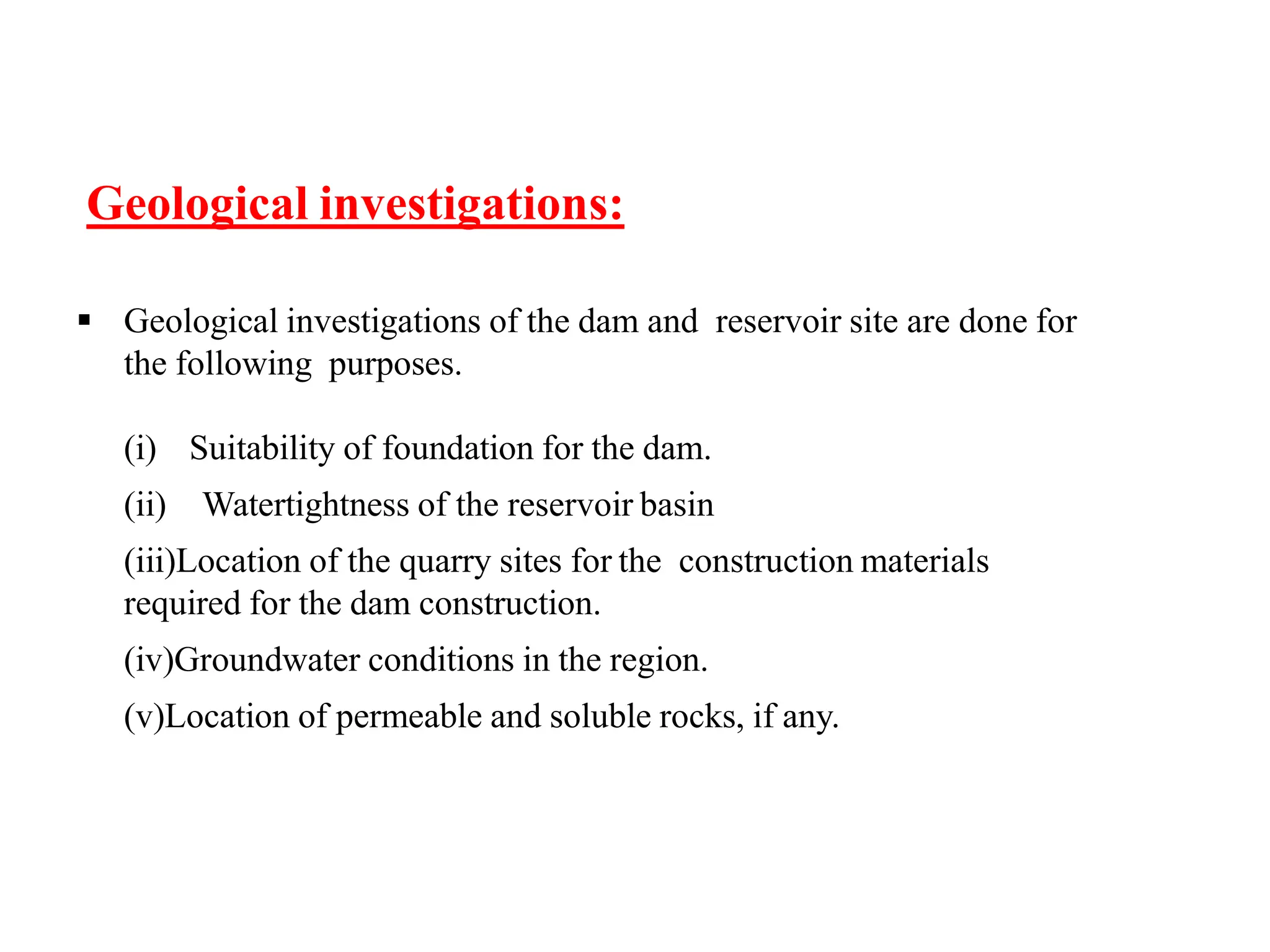 Geological investigations:
 Geological investigations of the dam and reservoir site are done for
the following purposes.
(i) Suitability of foundation for the dam.
(ii) Watertightness of the reservoir basin
(iii)Location of the quarry sites for the construction materials
required for the dam construction.
(iv)Groundwater conditions in the region.
(v)Location of permeable and soluble rocks, if any.
 