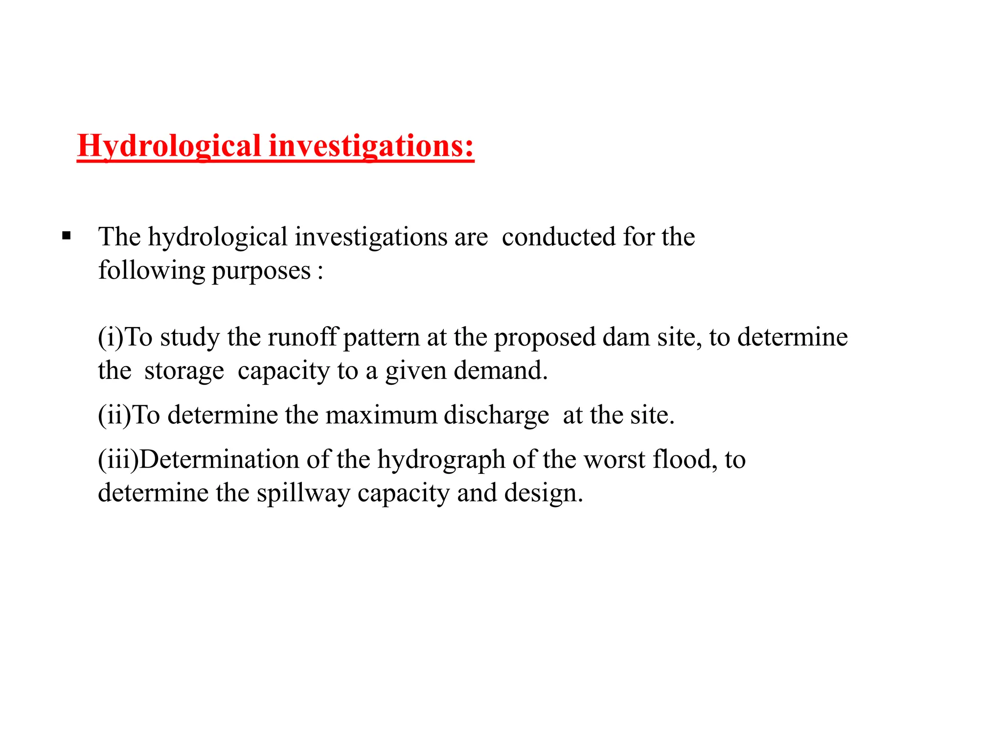 Hydrological investigations:
 The hydrological investigations are conducted for the
following purposes :
(i)To study the runoff pattern at the proposed dam site, to determine
the storage capacity to a given demand.
(ii)To determine the maximum discharge at the site.
(iii)Determination of the hydrograph of the worst flood, to
determine the spillway capacity and design.
 