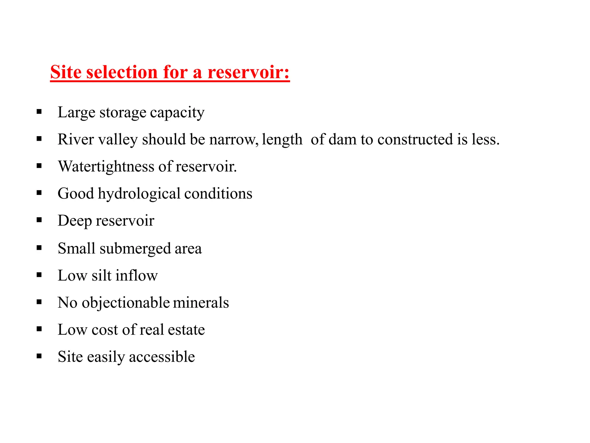 Site selection for a reservoir:
 Large storage capacity
 River valley should be narrow, length of dam to constructed is less.
 Watertightness of reservoir.
 Good hydrological conditions
 Deep reservoir
 Small submerged area
 Low silt inflow
 No objectionable minerals
 Low cost of real estate
 Site easily accessible
 