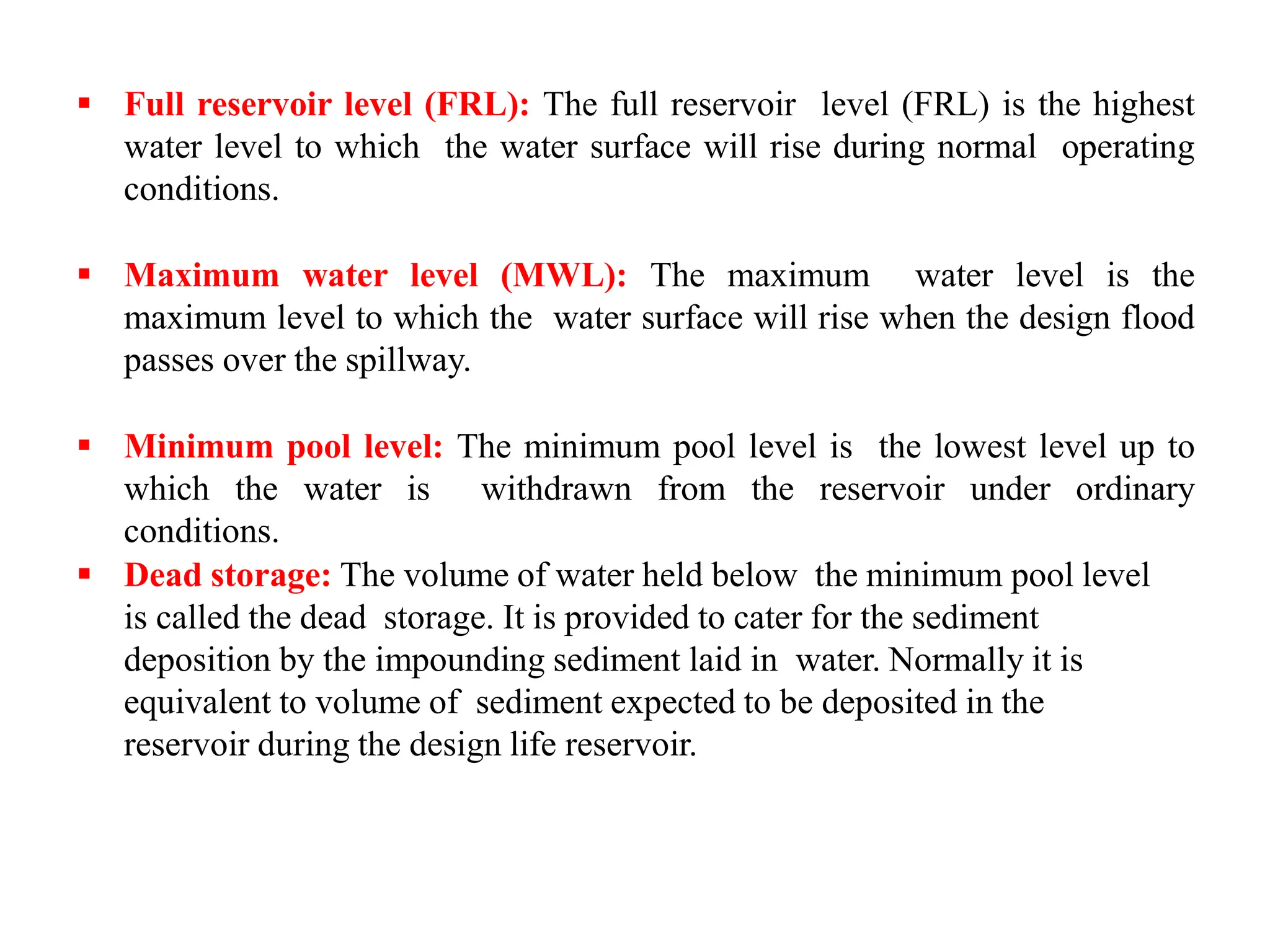  Full reservoir level (FRL): The full reservoir level (FRL) is the highest
water level to which the water surface will rise during normal operating
conditions.
 Maximum water level (MWL): The maximum water level is the
maximum level to which the water surface will rise when the design flood
passes over the spillway.
 Minimum pool level: The minimum pool level is the lowest level up to
which the water is withdrawn from the reservoir under ordinary
conditions.
 Dead storage: The volume of water held below the minimum pool level
is called the dead storage. It is provided to cater for the sediment
deposition by the impounding sediment laid in water. Normally it is
equivalent to volume of sediment expected to be deposited in the
reservoir during the design life reservoir.
 