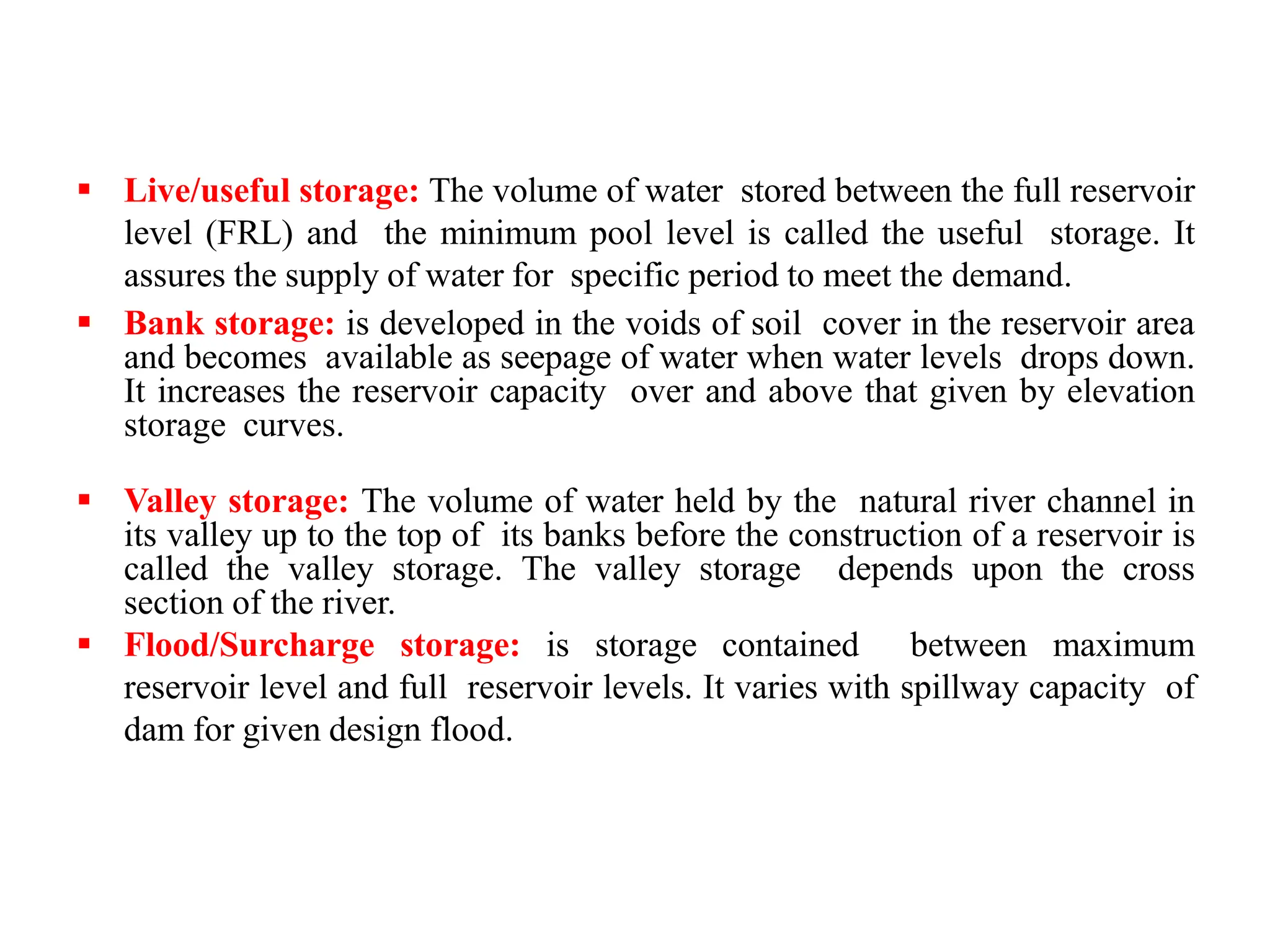  Live/useful storage: The volume of water stored between the full reservoir
level (FRL) and the minimum pool level is called the useful storage. It
assures the supply of water for specific period to meet the demand.
 Bank storage: is developed in the voids of soil cover in the reservoir area
and becomes available as seepage of water when water levels drops down.
It increases the reservoir capacity over and above that given by elevation
storage curves.
 Valley storage: The volume of water held by the natural river channel in
its valley up to the top of its banks before the construction of a reservoir is
called the valley storage. The valley storage depends upon the cross
section of the river.
 Flood/Surcharge storage: is storage contained between maximum
reservoir level and full reservoir levels. It varies with spillway capacity of
dam for given design flood.
 