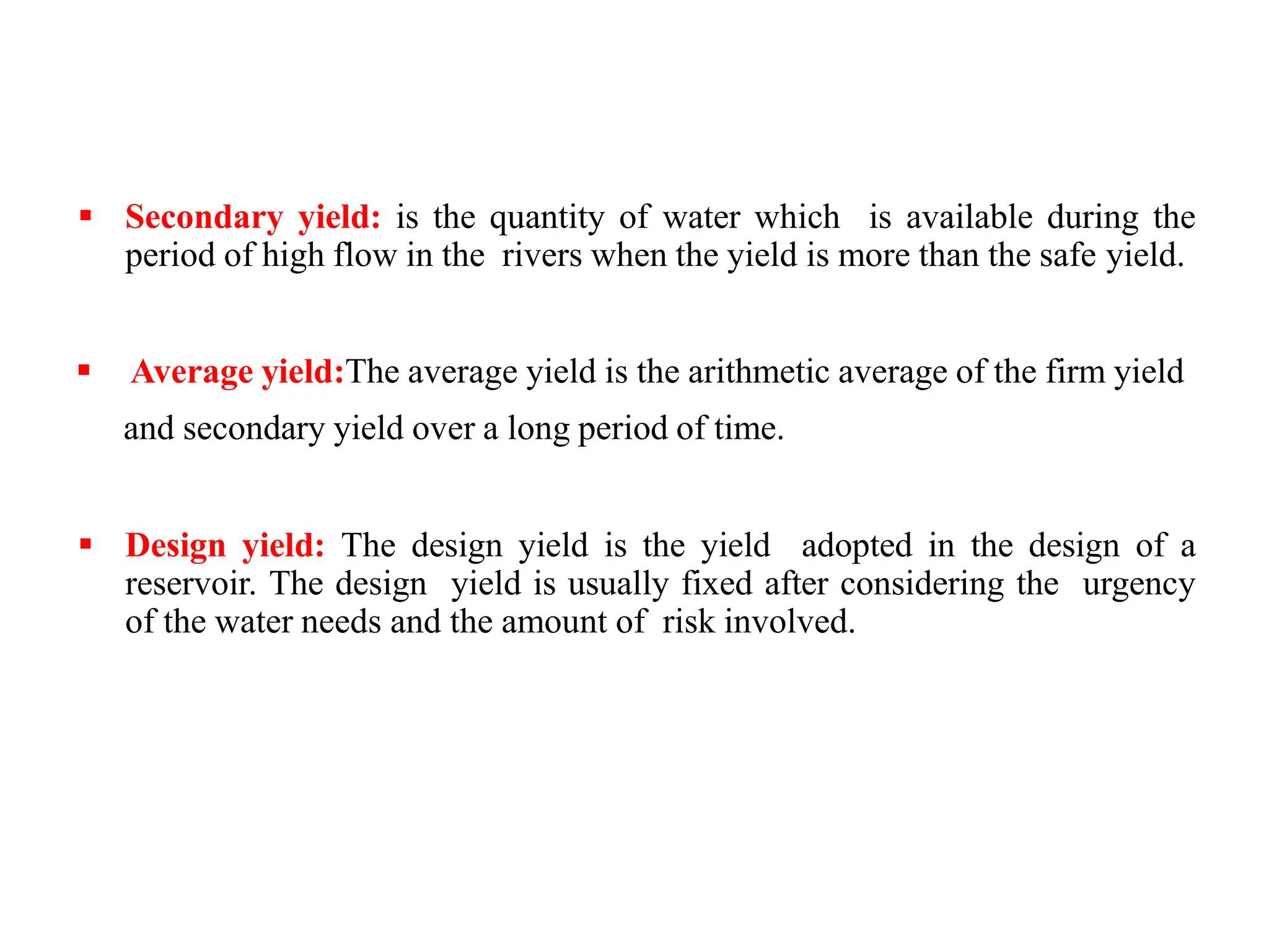  Secondary yield: is the quantity of water which is available during the
period of high flow in the rivers when the yield is more than the safe yield.
 Average yield:The average yield is the arithmetic average of the firm yield
and secondary yield over a long period of time.
 Design yield: The design yield is the yield adopted in the design of a
reservoir. The design yield is usually fixed after considering the urgency
of the water needs and the amount of risk involved.
 