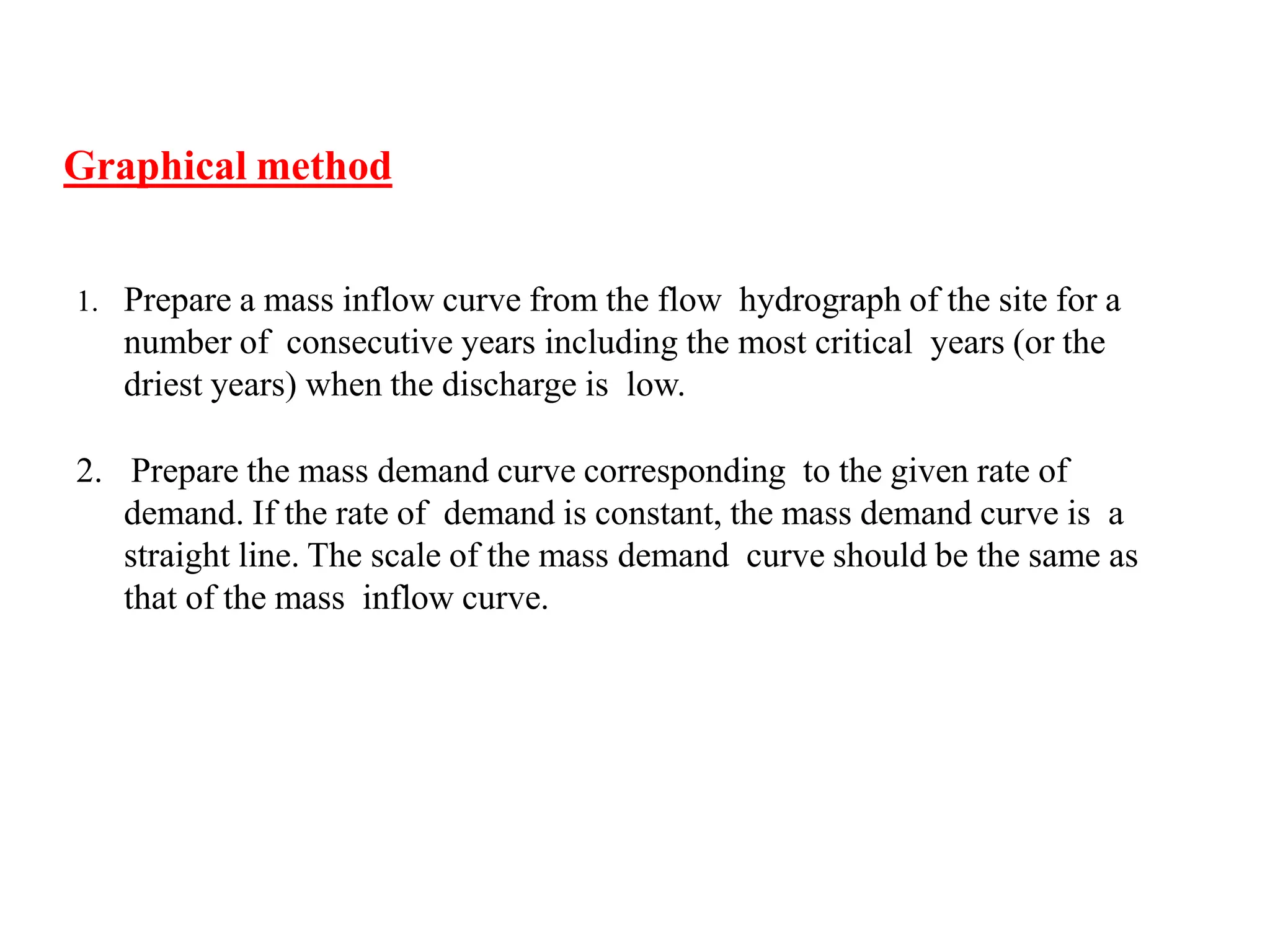 Graphical method
1. Prepare a mass inflow curve from the flow hydrograph of the site for a
number of consecutive years including the most critical years (or the
driest years) when the discharge is low.
2. Prepare the mass demand curve corresponding to the given rate of
demand. If the rate of demand is constant, the mass demand curve is a
straight line. The scale of the mass demand curve should be the same as
that of the mass inflow curve.
 