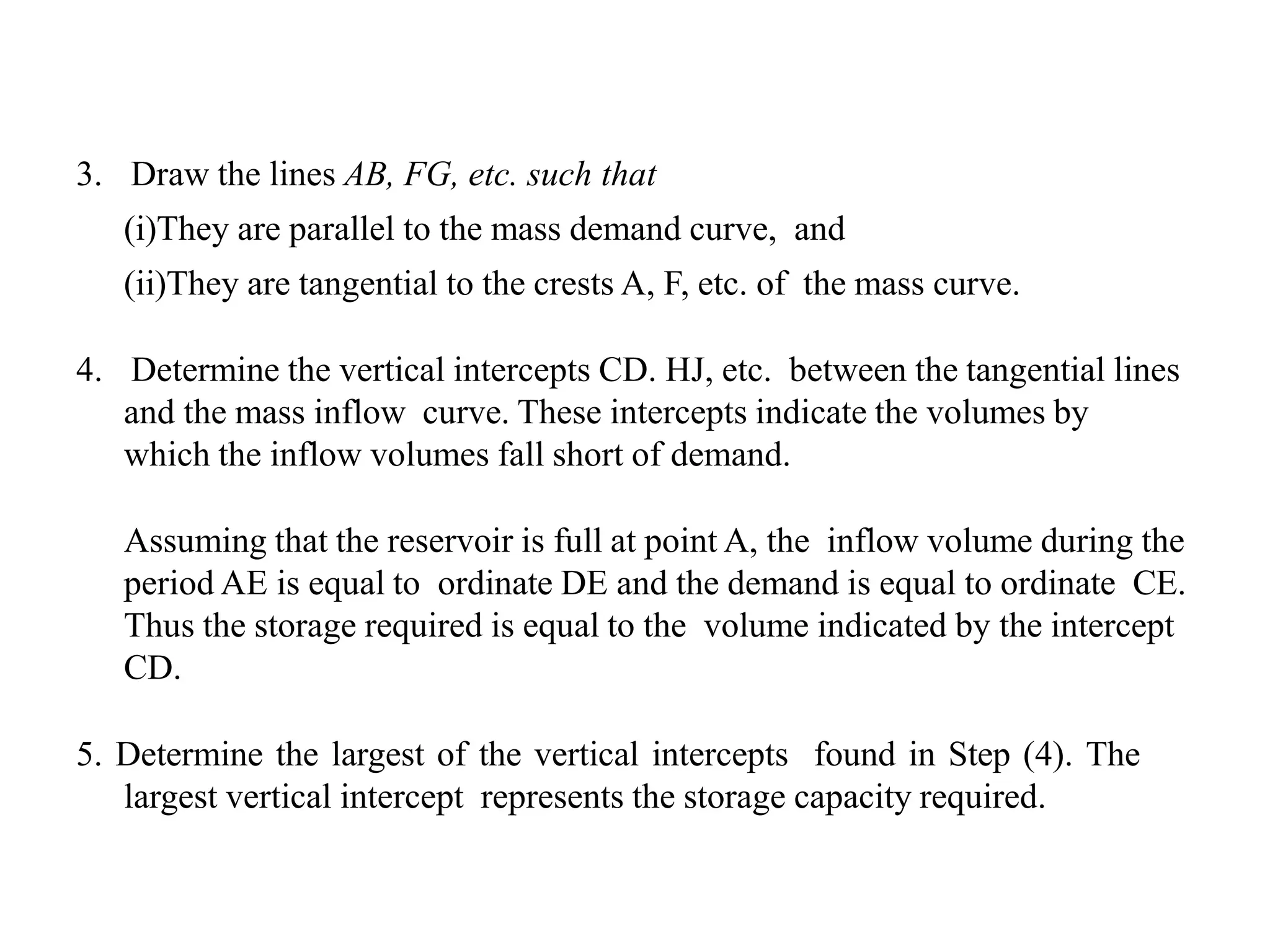 3. Draw the lines AB, FG, etc. such that
(i)They are parallel to the mass demand curve, and
(ii)They are tangential to the crests A, F, etc. of the mass curve.
4. Determine the vertical intercepts CD. HJ, etc. between the tangential lines
and the mass inflow curve. These intercepts indicate the volumes by
which the inflow volumes fall short of demand.
Assuming that the reservoir is full at point A, the inflow volume during the
period AE is equal to ordinate DE and the demand is equal to ordinate CE.
Thus the storage required is equal to the volume indicated by the intercept
CD.
5. Determine the largest of the vertical intercepts found in Step (4). The
largest vertical intercept represents the storage capacity required.
 