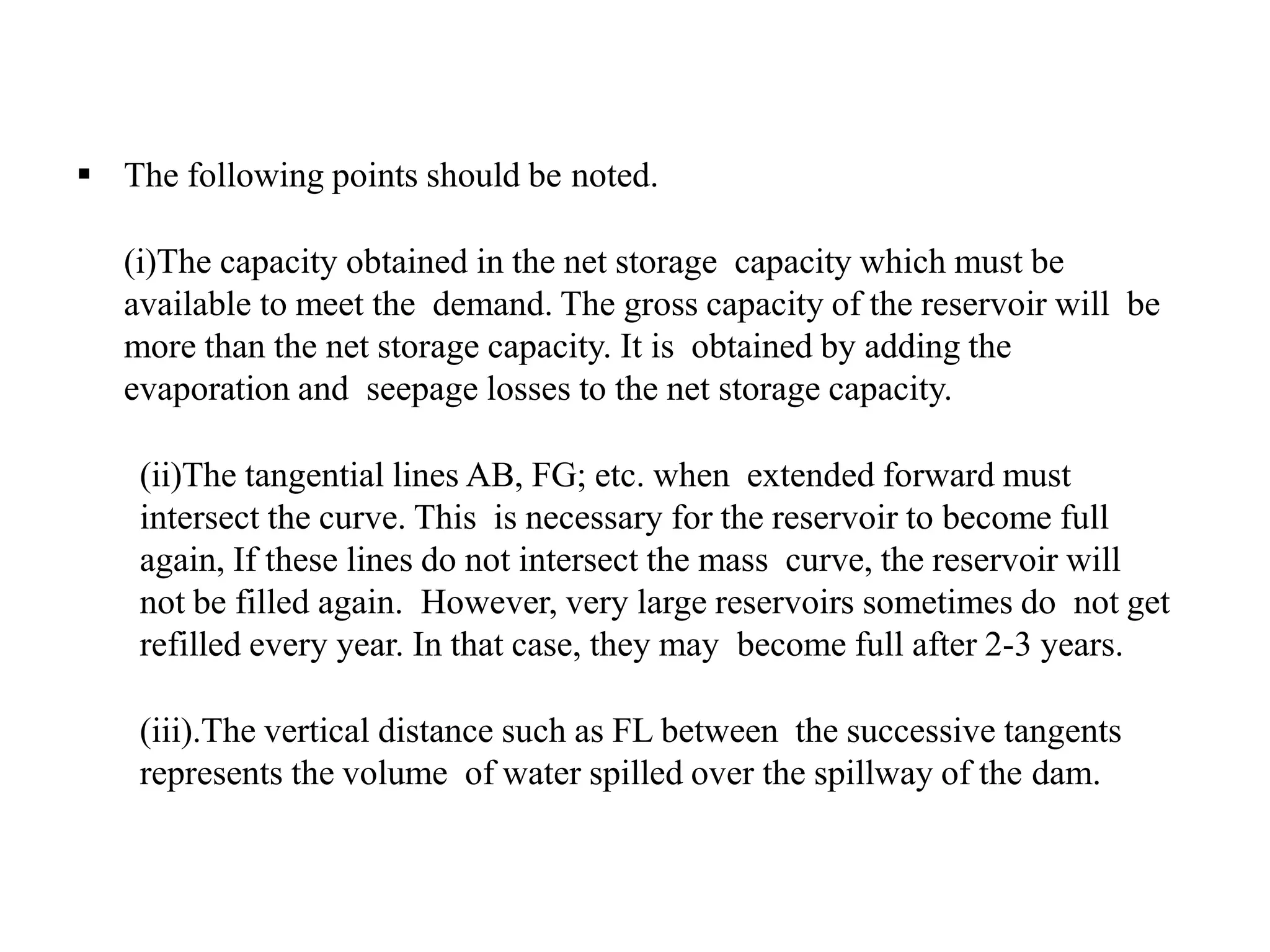  The following points should be noted.
(i)The capacity obtained in the net storage capacity which must be
available to meet the demand. The gross capacity of the reservoir will be
more than the net storage capacity. It is obtained by adding the
evaporation and seepage losses to the net storage capacity.
(ii)The tangential lines AB, FG; etc. when extended forward must
intersect the curve. This is necessary for the reservoir to become full
again, If these lines do not intersect the mass curve, the reservoir will
not be filled again. However, very large reservoirs sometimes do not get
refilled every year. In that case, they may become full after 2-3 years.
(iii).The vertical distance such as FL between the successive tangents
represents the volume of water spilled over the spillway of the dam.
 