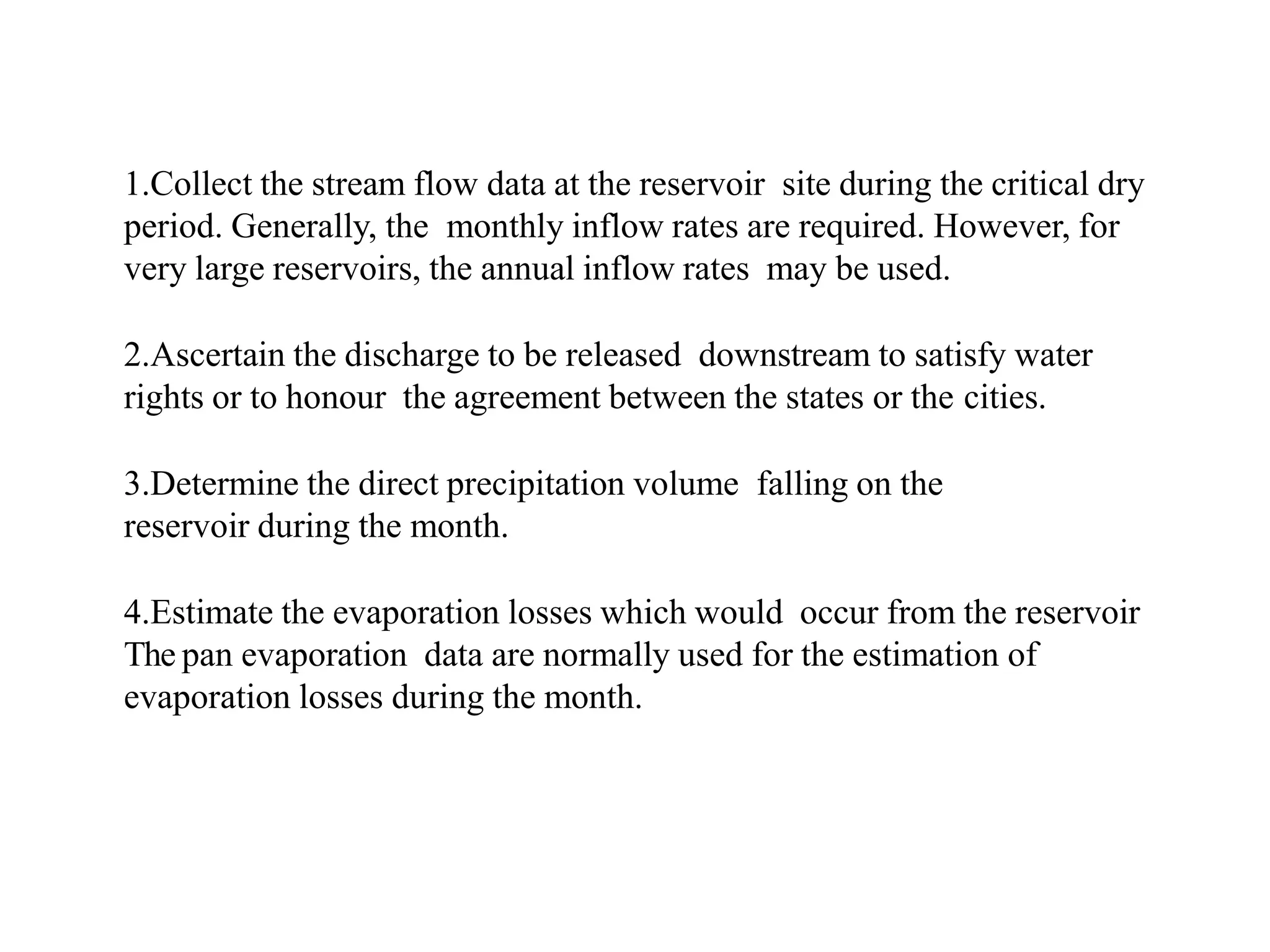 1.Collect the stream flow data at the reservoir site during the critical dry
period. Generally, the monthly inflow rates are required. However, for
very large reservoirs, the annual inflow rates may be used.
2.Ascertain the discharge to be released downstream to satisfy water
rights or to honour the agreement between the states or the cities.
3.Determine the direct precipitation volume falling on the
reservoir during the month.
4.Estimate the evaporation losses which would occur from the reservoir
The pan evaporation data are normally used for the estimation of
evaporation losses during the month.
 