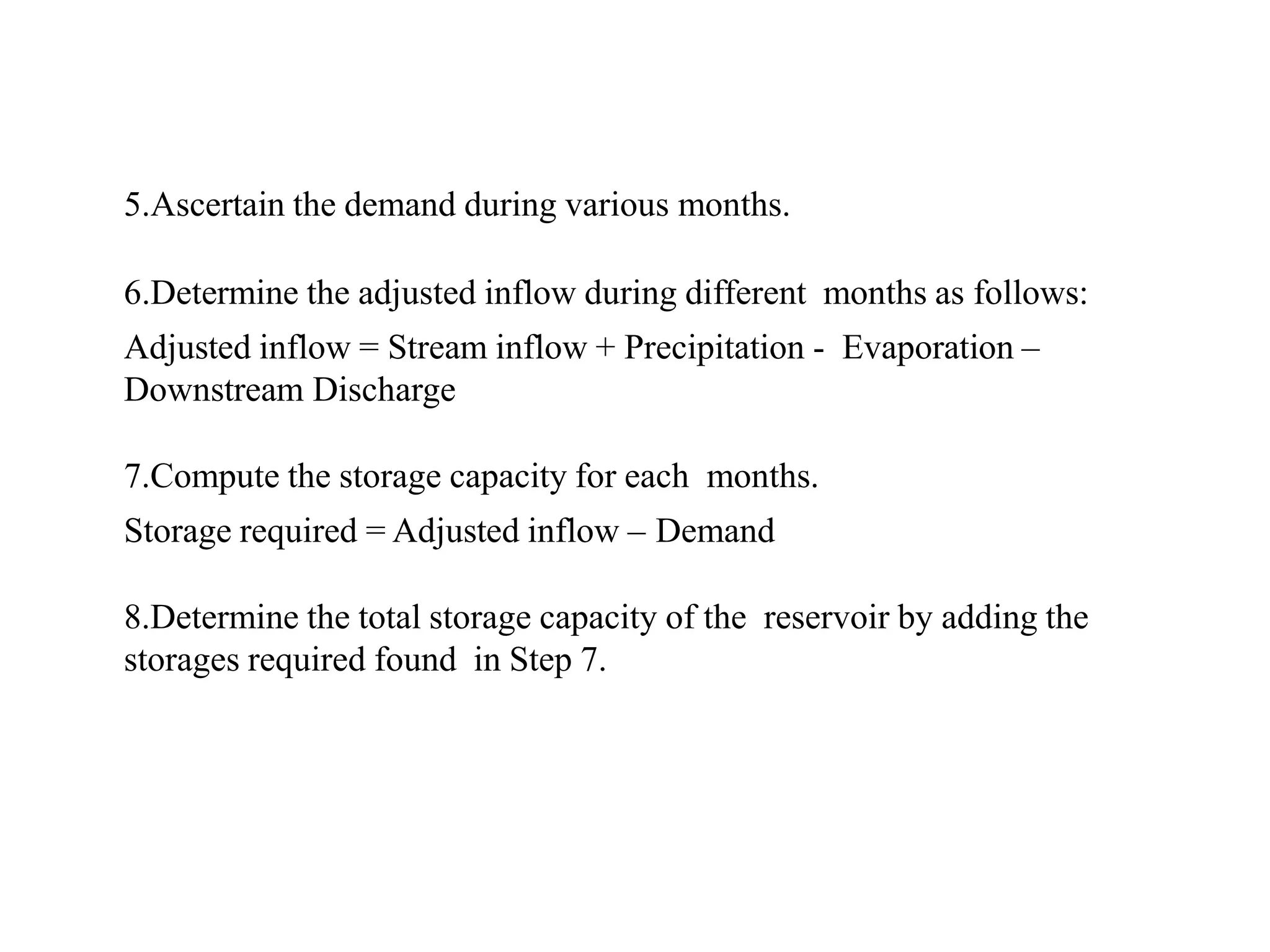 5.Ascertain the demand during various months.
6.Determine the adjusted inflow during different months as follows:
Adjusted inflow = Stream inflow + Precipitation - Evaporation –
Downstream Discharge
7.Compute the storage capacity for each months.
Storage required = Adjusted inflow – Demand
8.Determine the total storage capacity of the reservoir by adding the
storages required found in Step 7.
 