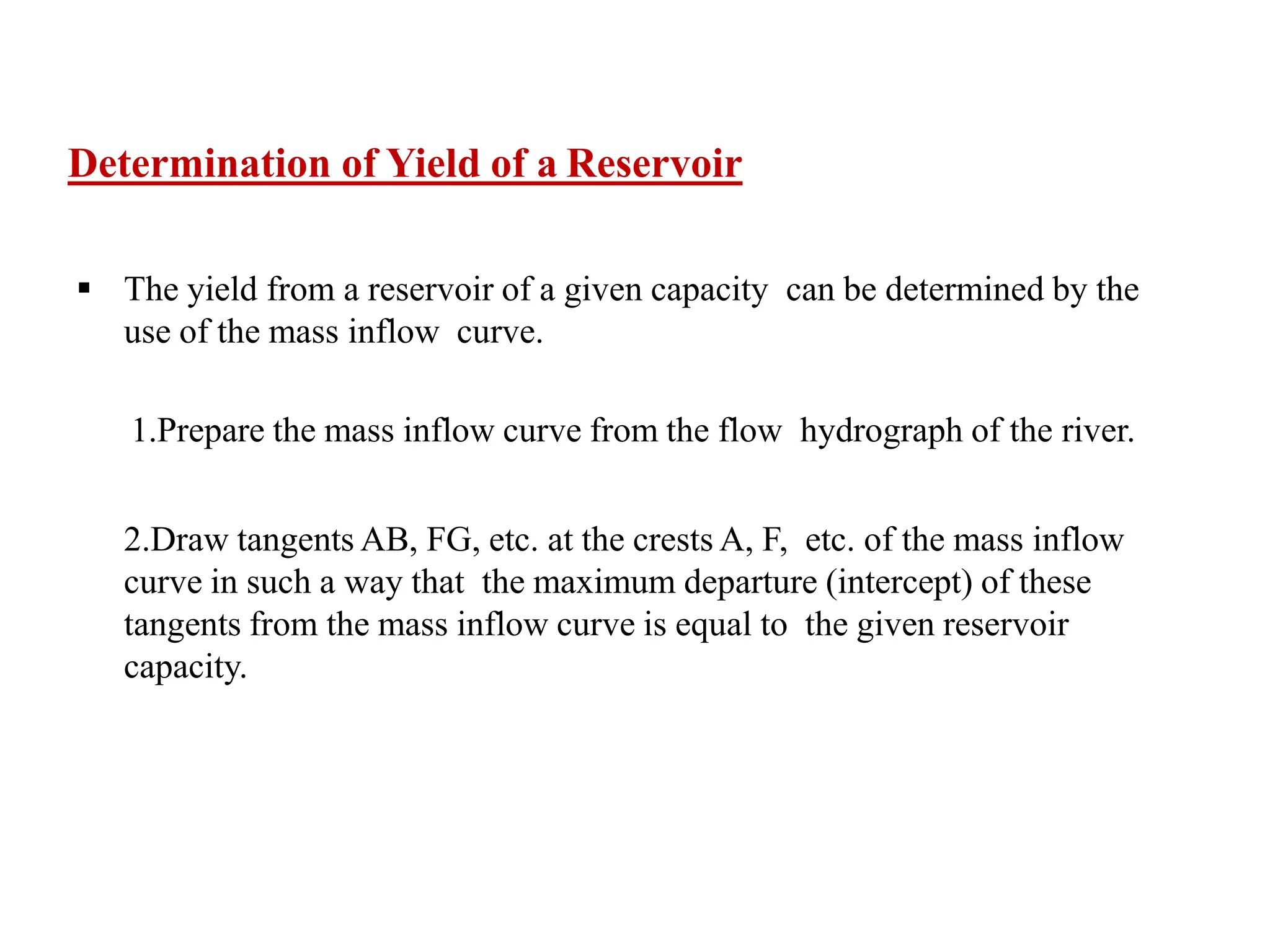 Determination of Yield of a Reservoir
 The yield from a reservoir of a given capacity can be determined by the
use of the mass inflow curve.
1.Prepare the mass inflow curve from the flow hydrograph of the river.
2.Draw tangents AB, FG, etc. at the crests A, F, etc. of the mass inflow
curve in such a way that the maximum departure (intercept) of these
tangents from the mass inflow curve is equal to the given reservoir
capacity.
 