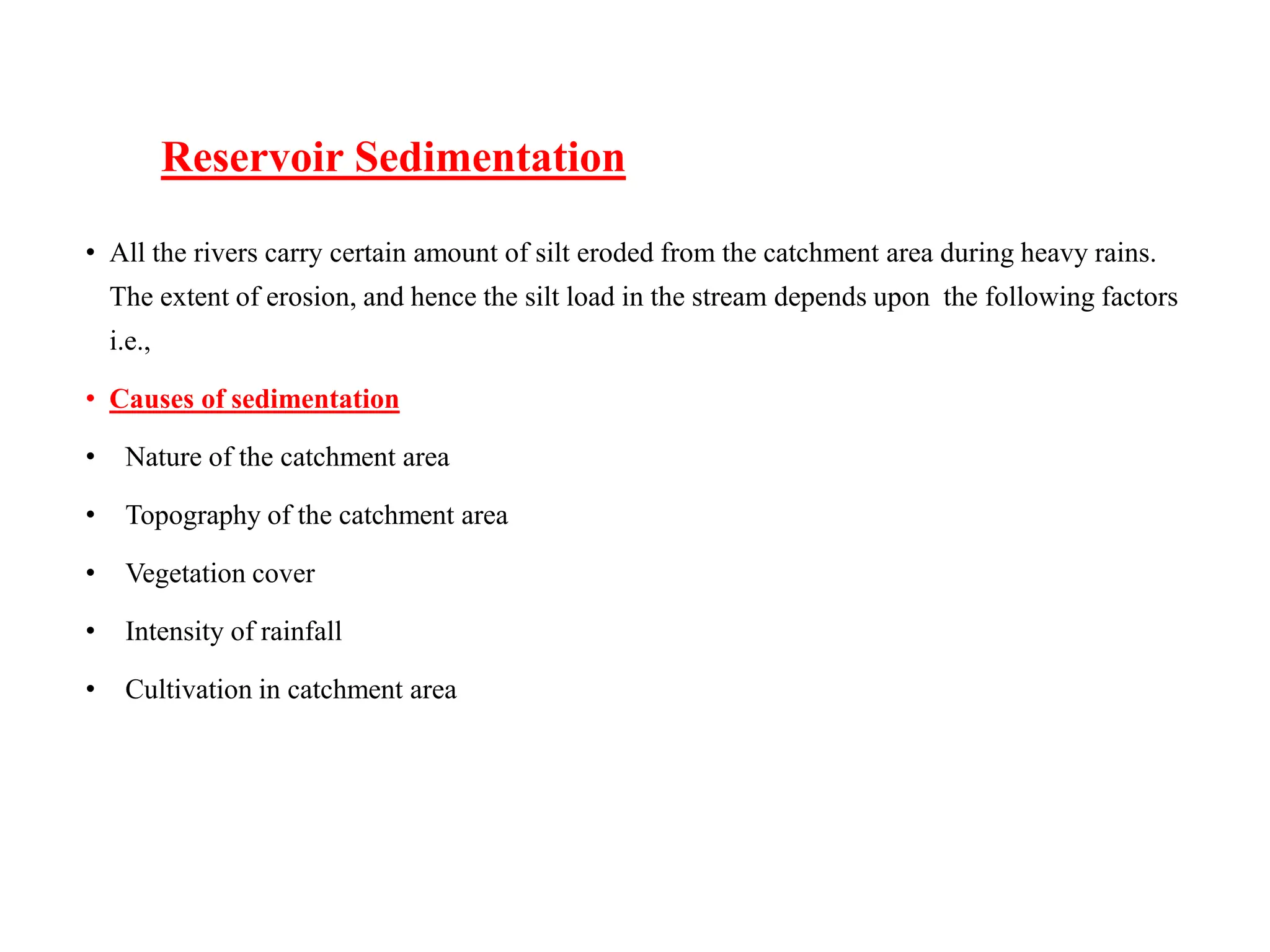 Reservoir Sedimentation
• All the rivers carry certain amount of silt eroded from the catchment area during heavy rains.
The extent of erosion, and hence the silt load in the stream depends upon the following factors
i.e.,
• Causes of sedimentation
• Nature of the catchment area
• Topography of the catchment area
• Vegetation cover
• Intensity of rainfall
• Cultivation in catchment area
 