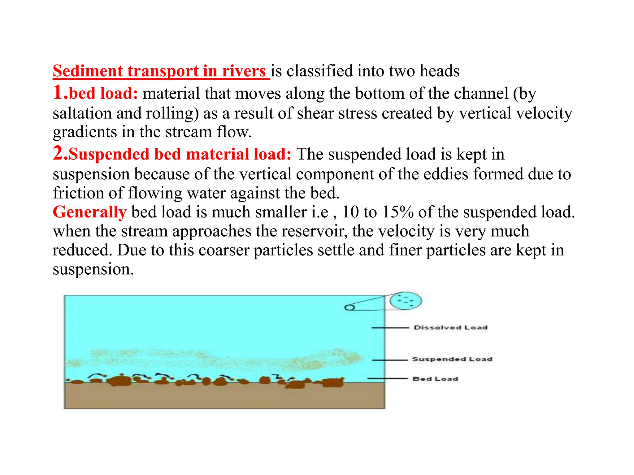 Sediment transport in rivers is classified into two heads
1.bed load: material that moves along the bottom of the channel (by
saltation and rolling) as a result of shear stress created by vertical velocity
gradients in the stream flow.
2.Suspended bed material load: The suspended load is kept in
suspension because of the vertical component of the eddies formed due to
friction of flowing water against the bed.
Generally bed load is much smaller i.e , 10 to 15% of the suspended load.
when the stream approaches the reservoir, the velocity is very much
reduced. Due to this coarser particles settle and finer particles are kept in
suspension.
 