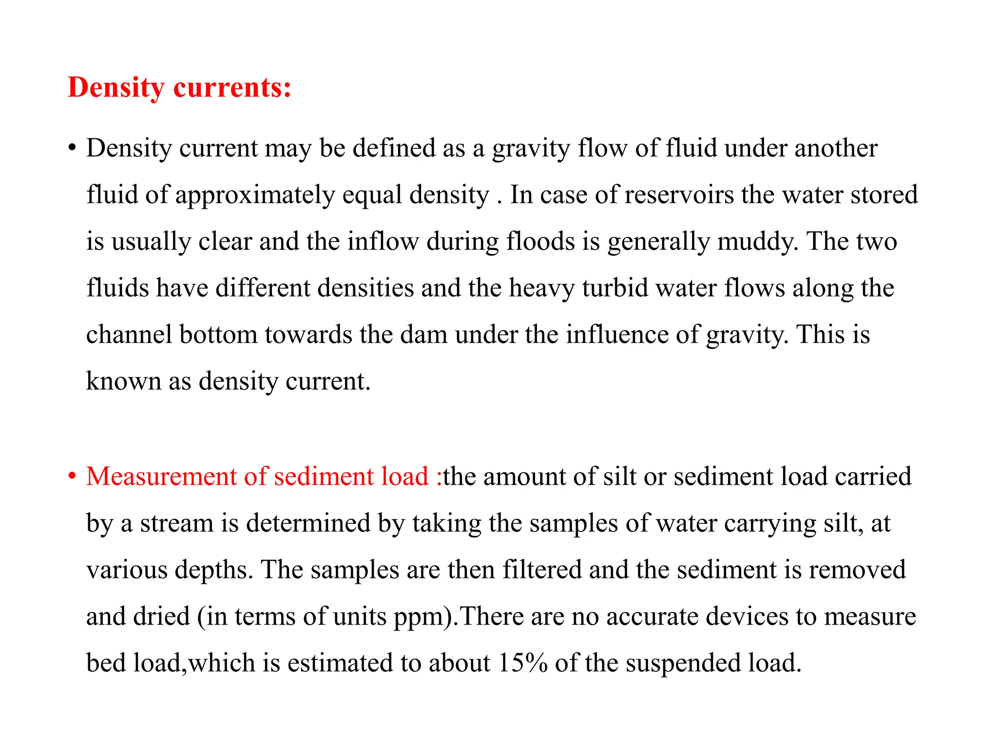 Density currents:
• Density current may be defined as a gravity flow of fluid under another
fluid of approximately equal density . In case of reservoirs the water stored
is usually clear and the inflow during floods is generally muddy. The two
fluids have different densities and the heavy turbid water flows along the
channel bottom towards the dam under the influence of gravity. This is
known as density current.
• Measurement of sediment load :the amount of silt or sediment load carried
by a stream is determined by taking the samples of water carrying silt, at
various depths. The samples are then filtered and the sediment is removed
and dried (in terms of units ppm).There are no accurate devices to measure
bed load,which is estimated to about 15% of the suspended load.
 