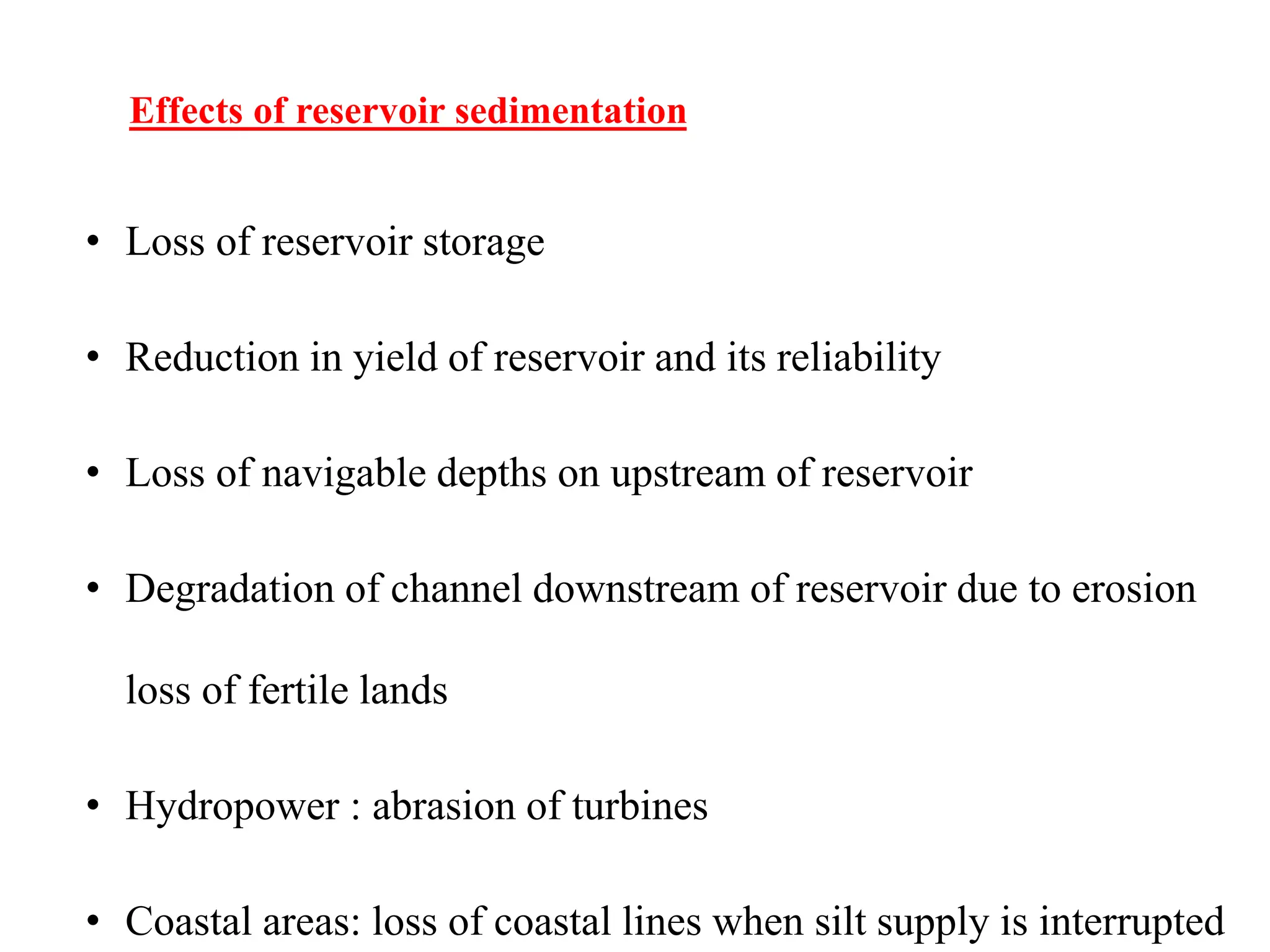 Effects of reservoir sedimentation
• Loss of reservoir storage
• Reduction in yield of reservoir and its reliability
• Loss of navigable depths on upstream of reservoir
• Degradation of channel downstream of reservoir due to erosion
loss of fertile lands
• Hydropower : abrasion of turbines
• Coastal areas: loss of coastal lines when silt supply is interrupted
 