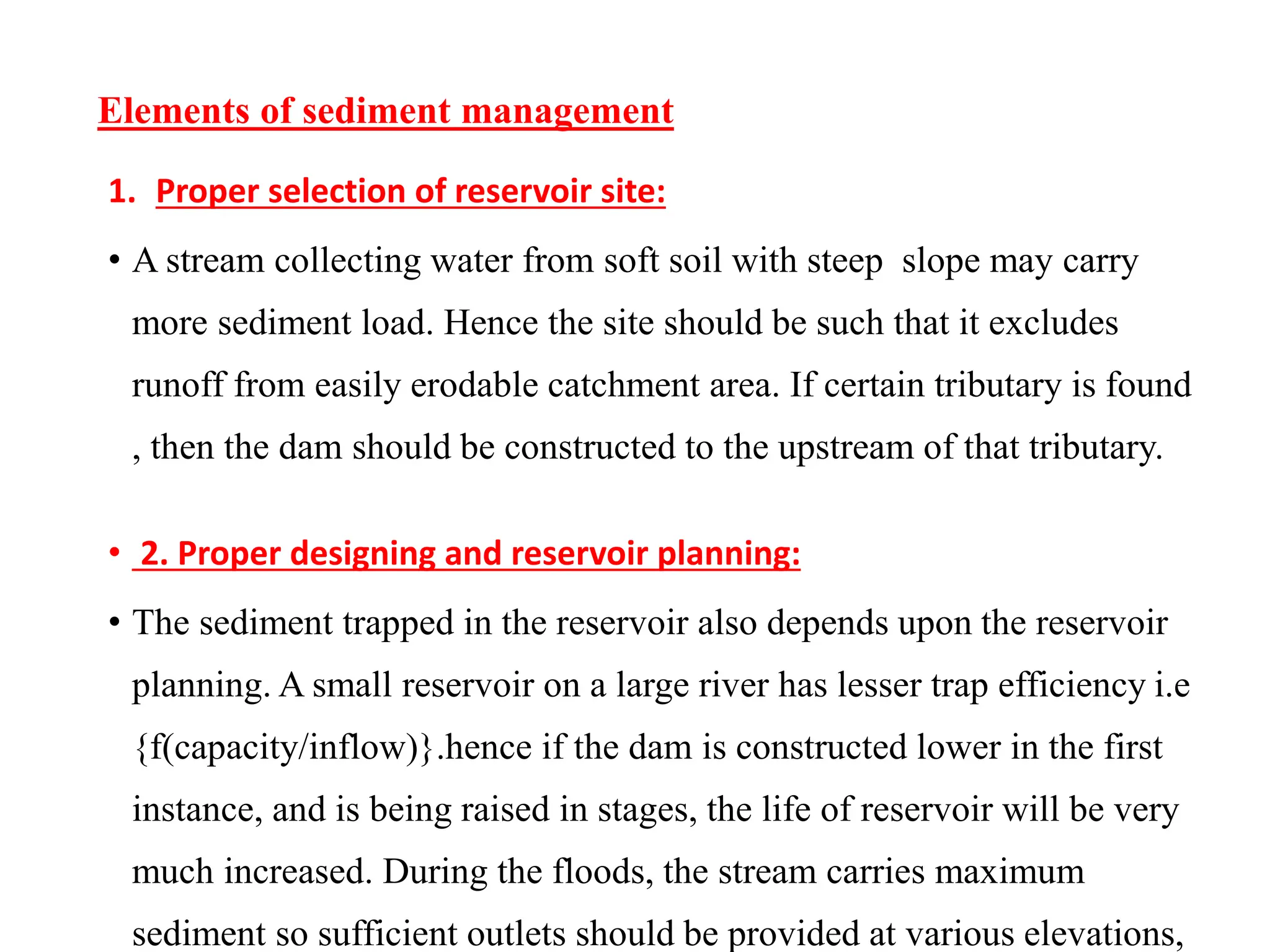 Elements of sediment management
1. Proper selection of reservoir site:
• A stream collecting water from soft soil with steep slope may carry
more sediment load. Hence the site should be such that it excludes
runoff from easily erodable catchment area. If certain tributary is found
, then the dam should be constructed to the upstream of that tributary.
• 2. Proper designing and reservoir planning:
• The sediment trapped in the reservoir also depends upon the reservoir
planning. A small reservoir on a large river has lesser trap efficiency i.e
{f(capacity/inflow)}.hence if the dam is constructed lower in the first
instance, and is being raised in stages, the life of reservoir will be very
much increased. During the floods, the stream carries maximum
sediment so sufficient outlets should be provided at various elevations,
 