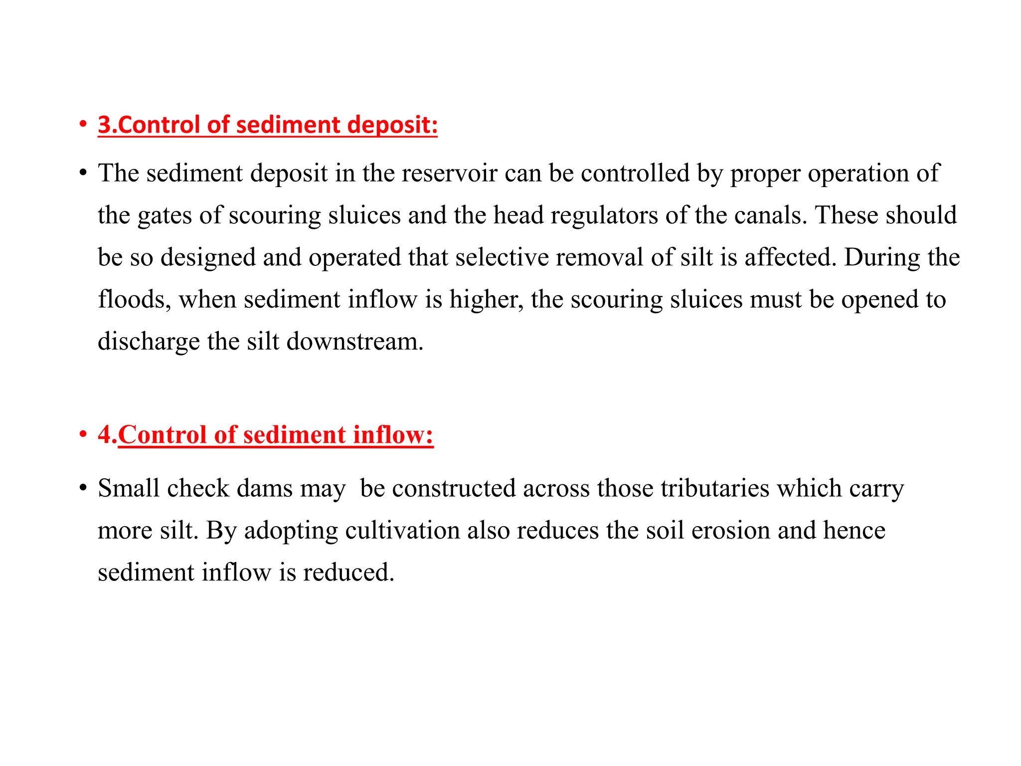 • 3.Control of sediment deposit:
• The sediment deposit in the reservoir can be controlled by proper operation of
the gates of scouring sluices and the head regulators of the canals. These should
be so designed and operated that selective removal of silt is affected. During the
floods, when sediment inflow is higher, the scouring sluices must be opened to
discharge the silt downstream.
• 4.Control of sediment inflow:
• Small check dams may be constructed across those tributaries which carry
more silt. By adopting cultivation also reduces the soil erosion and hence
sediment inflow is reduced.
 