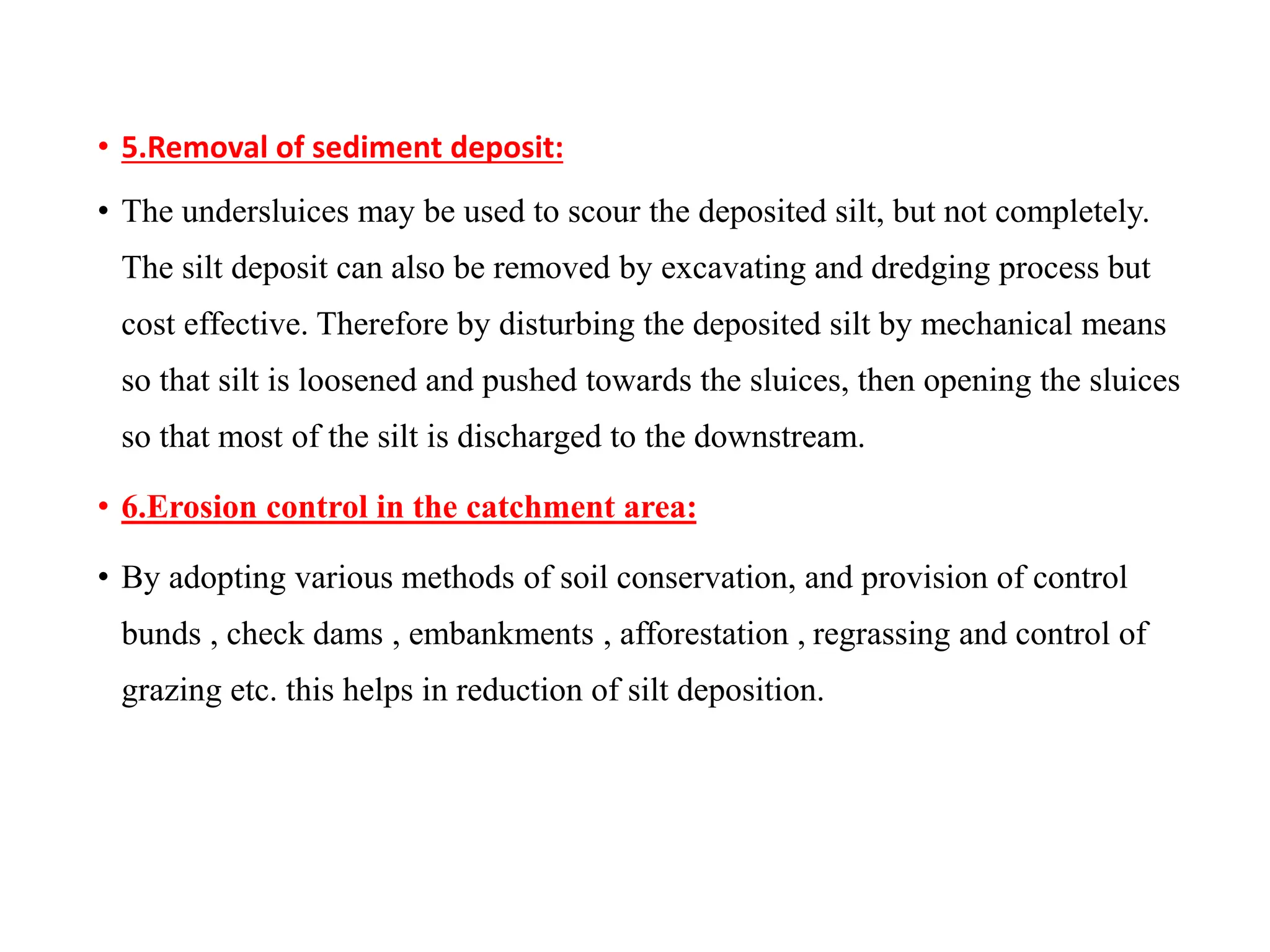 • 5.Removal of sediment deposit:
• The undersluices may be used to scour the deposited silt, but not completely.
The silt deposit can also be removed by excavating and dredging process but
cost effective. Therefore by disturbing the deposited silt by mechanical means
so that silt is loosened and pushed towards the sluices, then opening the sluices
so that most of the silt is discharged to the downstream.
• 6.Erosion control in the catchment area:
• By adopting various methods of soil conservation, and provision of control
bunds , check dams , embankments , afforestation , regrassing and control of
grazing etc. this helps in reduction of silt deposition.
 