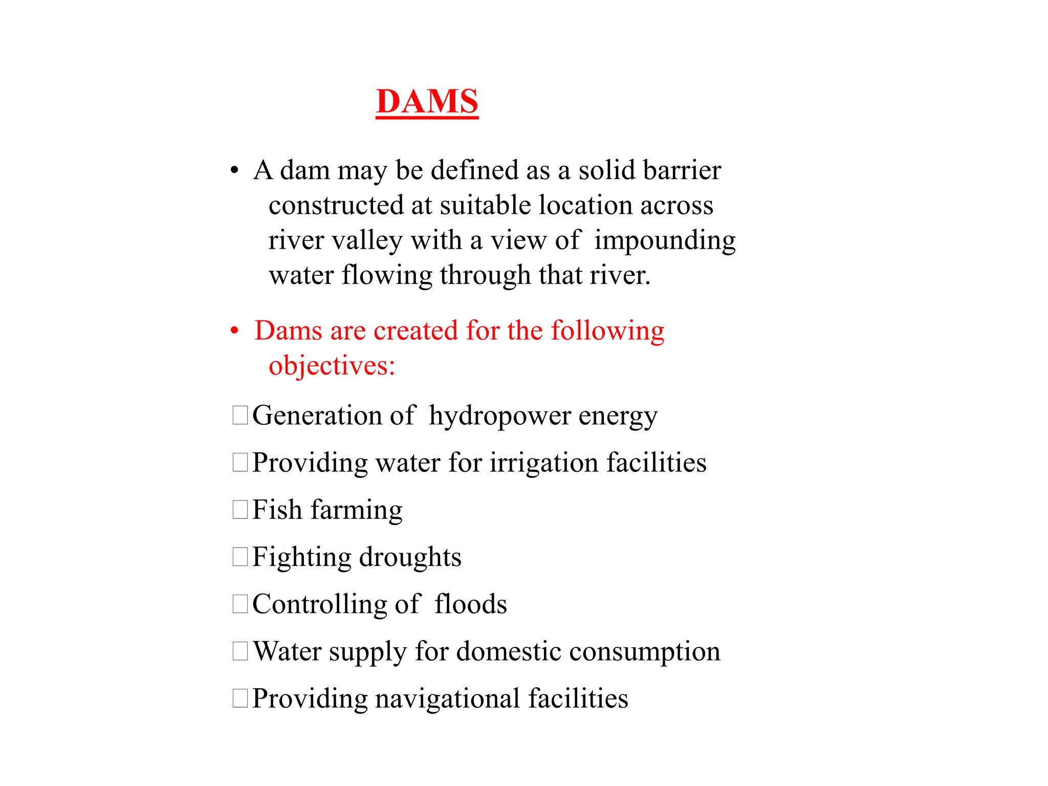DAMS
• A dam may be defined as a solid barrier
constructed at suitable location across
river valley with a view of impounding
water flowing through that river.
• Dams are created for the following
objectives:
Generation of hydropower energy
Providing water for irrigation facilities
Fish farming
Fighting droughts
Controlling of floods
Water supply for domestic consumption
Providing navigational facilities
 
