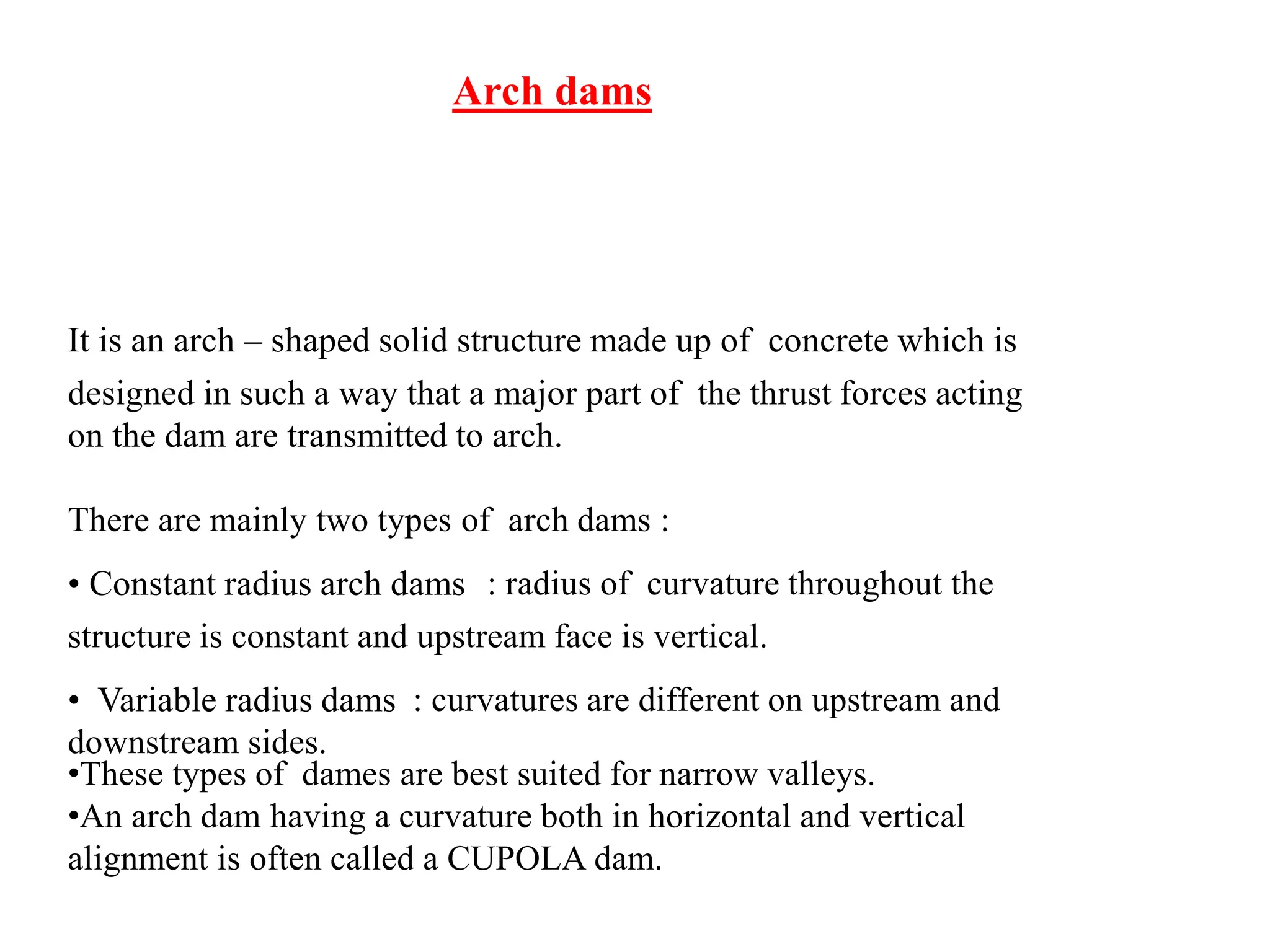 Arch dams
It is an arch – shaped solid structure made up of concrete which is
designed in such a way that a major part of the thrust forces acting
on the dam are transmitted to arch.
There are mainly two types of arch dams :
• Constant radius arch dams : radius of curvature throughout the
structure is constant and upstream face is vertical.
• Variable radius dams : curvatures are different on upstream and
downstream sides.
•These types of dames are best suited for narrow valleys.
•An arch dam having a curvature both in horizontal and vertical
alignment is often called a CUPOLA dam.
 
