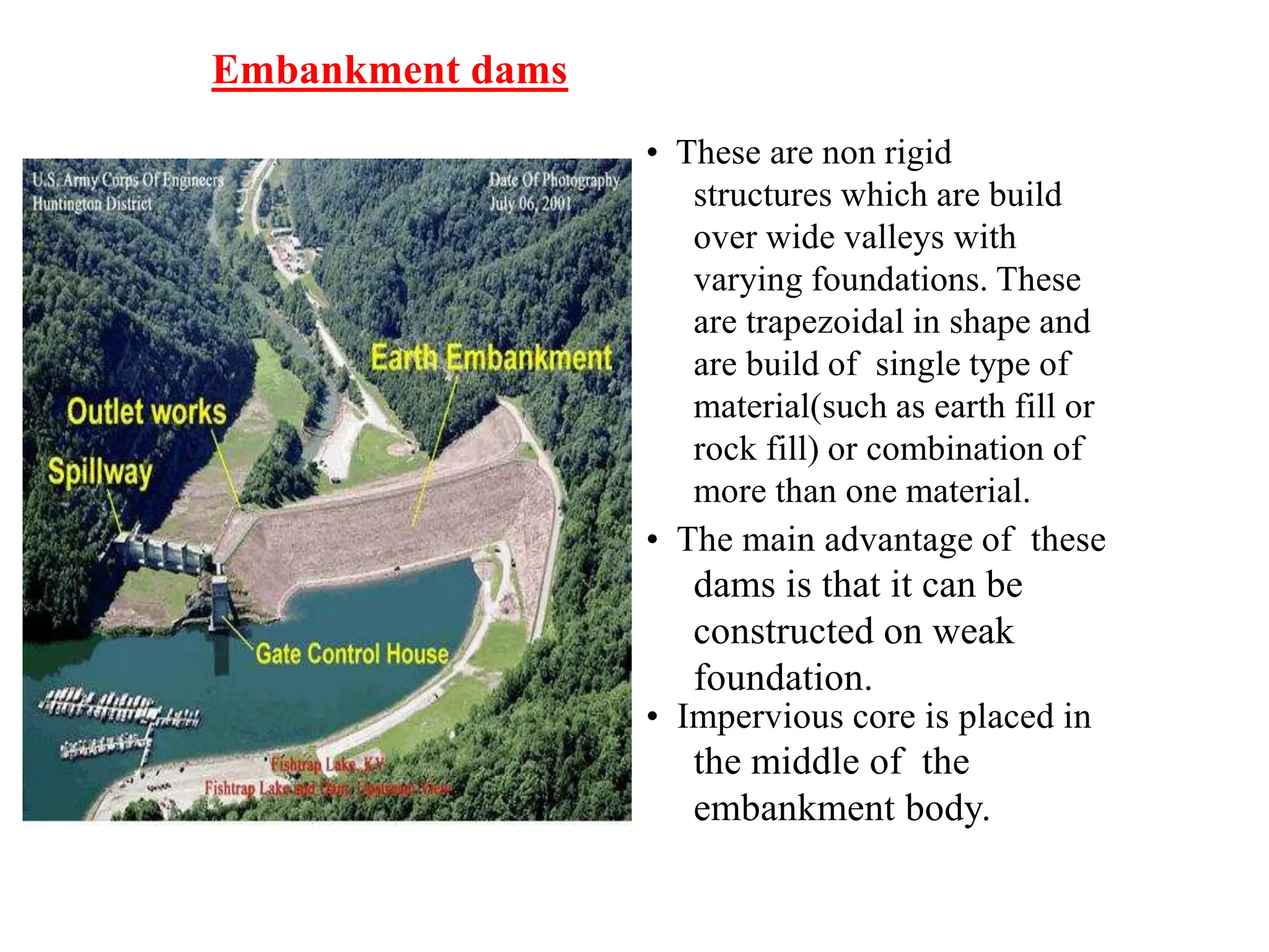 Embankment dams
• These are non rigid
structures which are build
over wide valleys with
varying foundations. These
are trapezoidal in shape and
are build of single type of
material(such as earth fill or
rock fill) or combination of
more than one material.
• The main advantage of these
dams is that it can be
constructed on weak
foundation.
• Impervious core is placed in
the middle of the
embankment body.
 