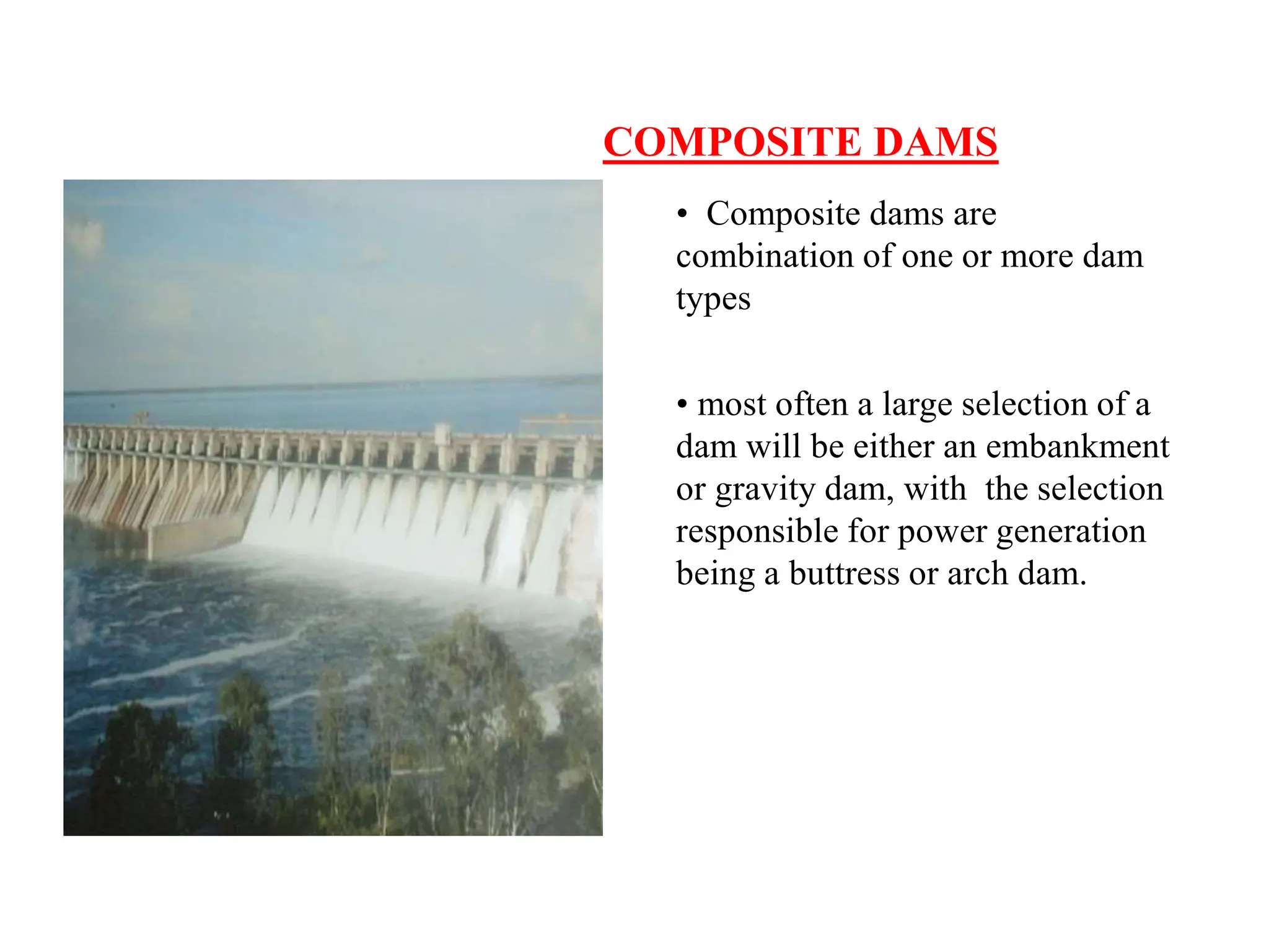COMPOSITE DAMS
• Composite dams are
combination of one or more dam
types
• most often a large selection of a
dam will be either an embankment
or gravity dam, with the selection
responsible for power generation
being a buttress or arch dam.
 