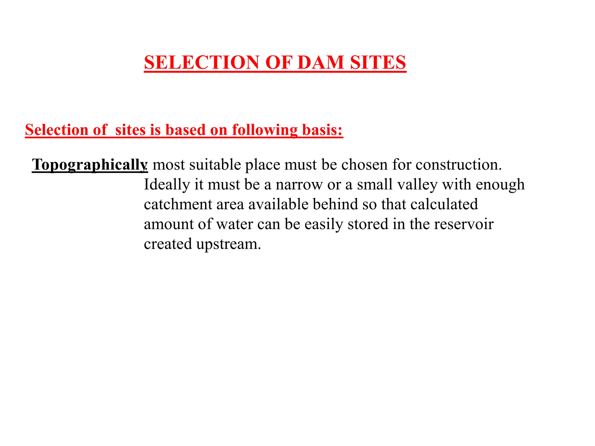 SELECTION OF DAM SITES
Selection of sites is based on following basis:
Topographically
: most suitable place must be chosen for construction.
Ideally it must be a narrow or a small valley with enough
catchment area available behind so that calculated
amount of water can be easily stored in the reservoir
created upstream.
 
