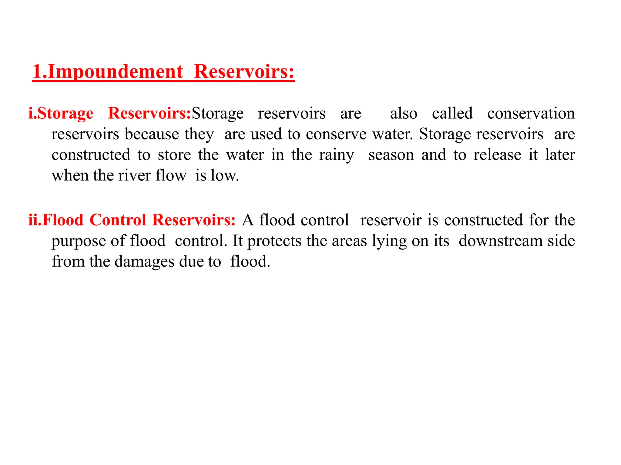 1.Impoundement Reservoirs:
i.Storage Reservoirs:Storage reservoirs are also called conservation
reservoirs because they are used to conserve water. Storage reservoirs are
constructed to store the water in the rainy season and to release it later
when the river flow is low.
ii.Flood Control Reservoirs: A flood control reservoir is constructed for the
purpose of flood control. It protects the areas lying on its downstream side
from the damages due to flood.
 