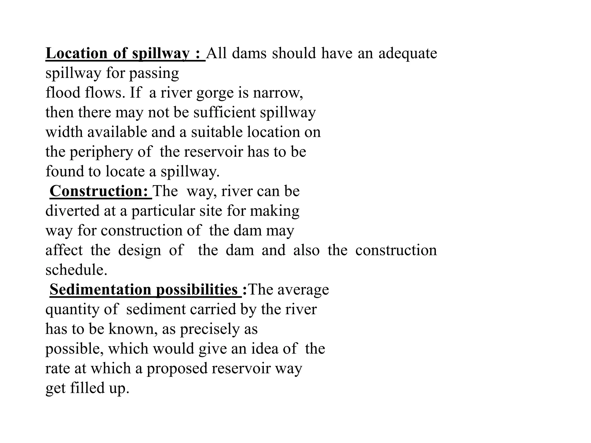 Location of spillway : All dams should have an adequate
spillway for passing
flood flows. If a river gorge is narrow,
then there may not be sufficient spillway
width available and a suitable location on
the periphery of the reservoir has to be
found to locate a spillway.
Construction: The way, river can be
diverted at a particular site for making
way for construction of the dam may
affect the design of the dam and also the construction
schedule.
Sedimentation possibilities :The average
quantity of sediment carried by the river
has to be known, as precisely as
possible, which would give an idea of the
rate at which a proposed reservoir way
get filled up.
 