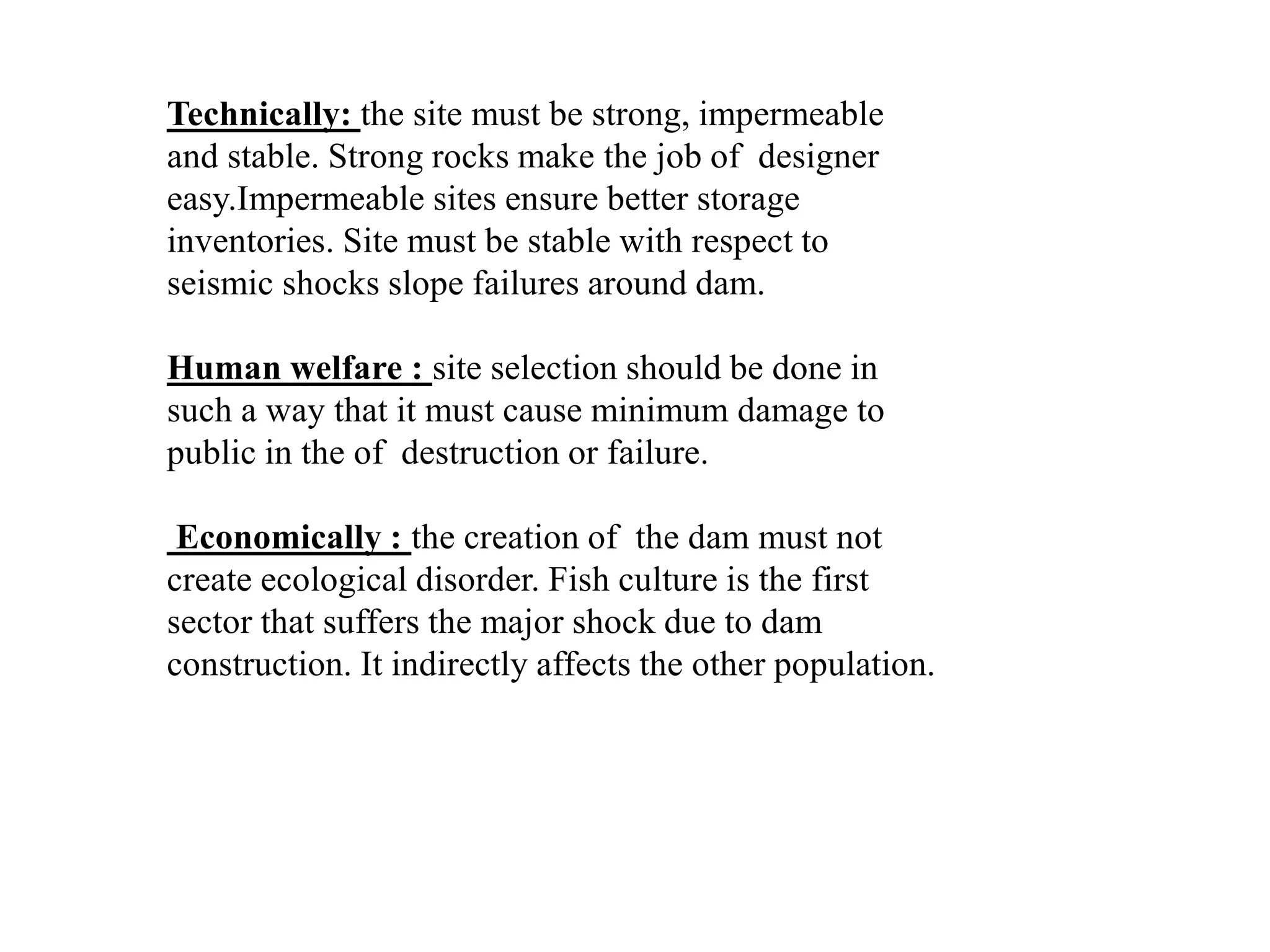 Technically: the site must be strong, impermeable
and stable. Strong rocks make the job of designer
easy.Impermeable sites ensure better storage
inventories. Site must be stable with respect to
seismic shocks slope failures around dam.
Human welfare : site selection should be done in
such a way that it must cause minimum damage to
public in the of destruction or failure.
Economically : the creation of the dam must not
create ecological disorder. Fish culture is the first
sector that suffers the major shock due to dam
construction. It indirectly affects the other population.
 