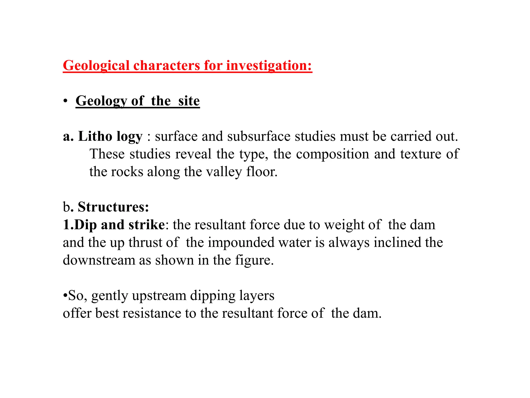 Geological characters for investigation:
• Geology of the site
a. Litho logy : surface and subsurface studies must be carried out.
These studies reveal the type, the composition and texture of
the rocks along the valley floor.
b. Structures:
1.Dip and strike: the resultant force due to weight of the dam
and the up thrust of the impounded water is always inclined the
downstream as shown in the figure.
•So, gently upstream dipping layers
offer best resistance to the resultant force of the dam.
 
