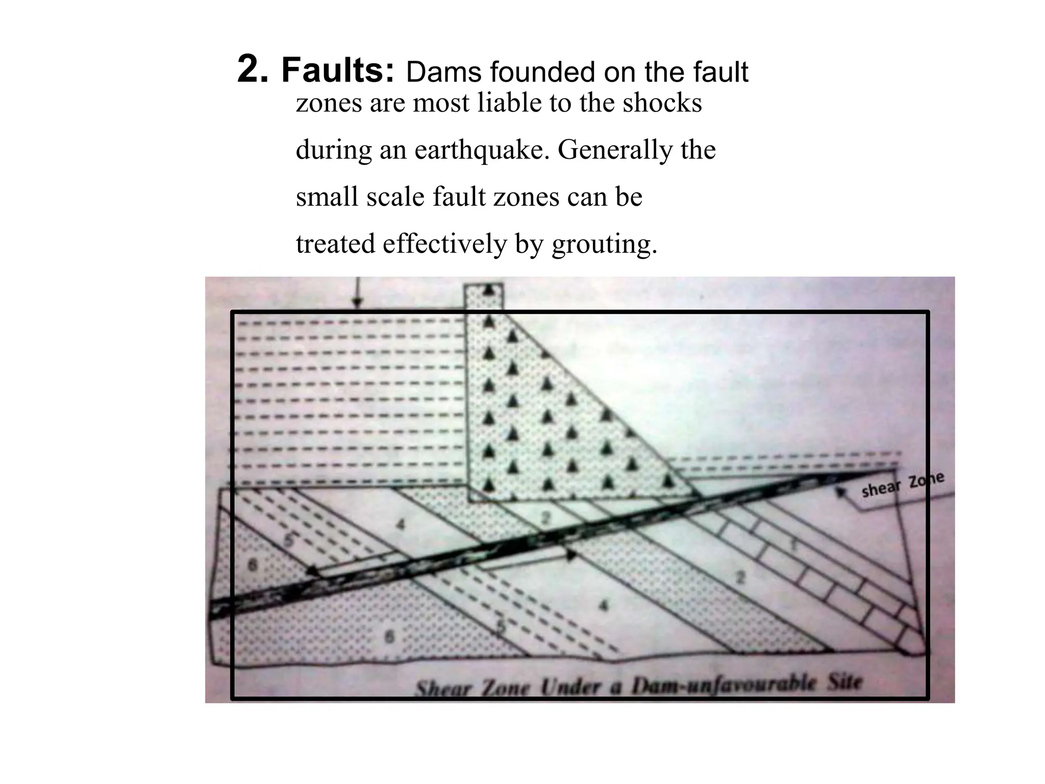 2. Faults: Dams founded on the fault
zones are most liable to the shocks
during an earthquake. Generally the
small scale fault zones can be
treated effectively by grouting.
 