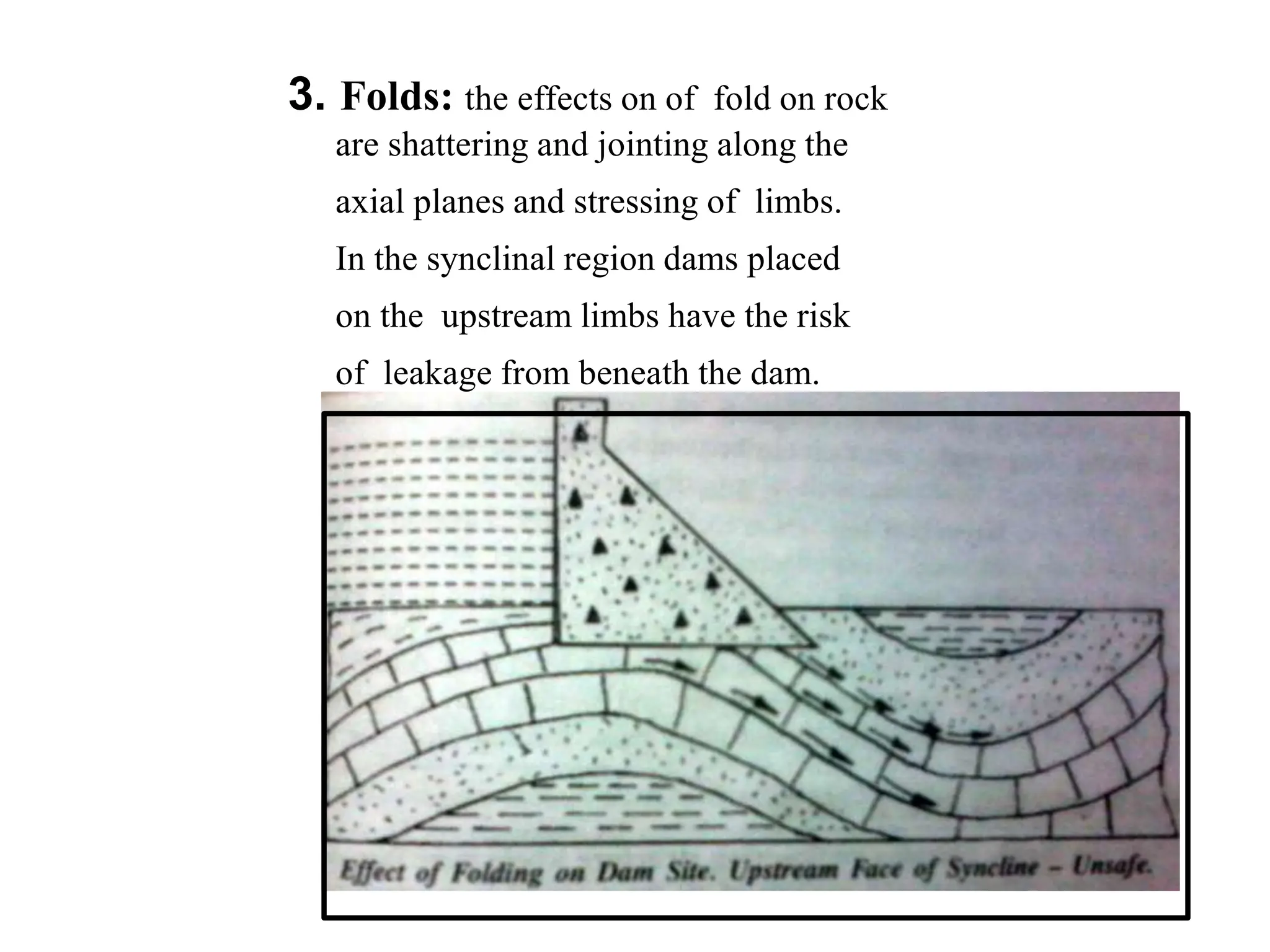 3. Folds: the effects on of fold on rock
are shattering and jointing along the
axial planes and stressing of limbs.
In the synclinal region dams placed
on the upstream limbs have the risk
of leakage from beneath the dam.
 