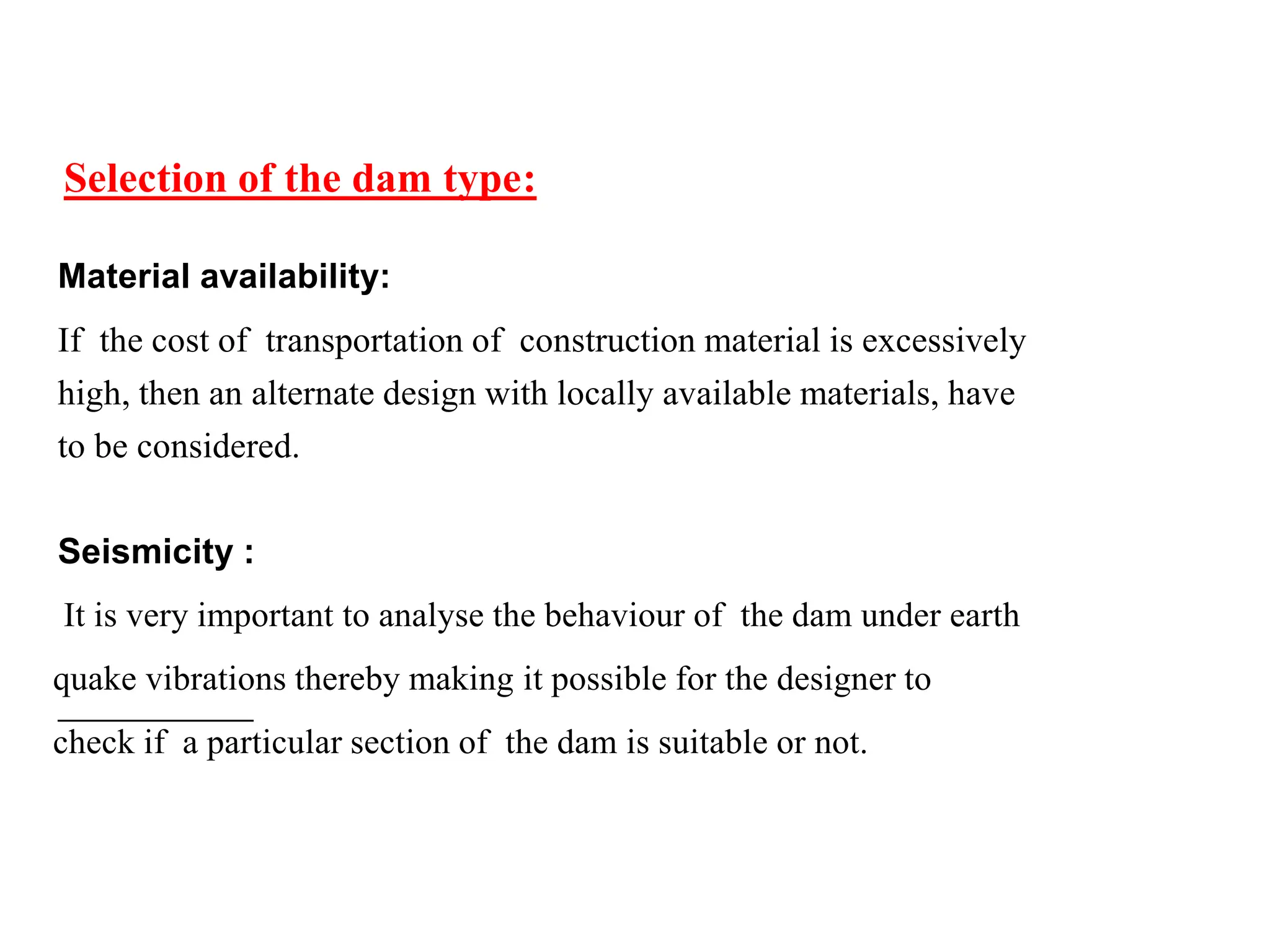 Selection of the dam type:
Material availability:
If the cost of transportation of construction material is excessively
high, then an alternate design with locally available materials, have
to be considered.
Seismicity :
It is very important to analyse the behaviour of the dam under earth
quake vibrations thereby making it possible for the designer to
check if a particular section of the dam is suitable or not.
 