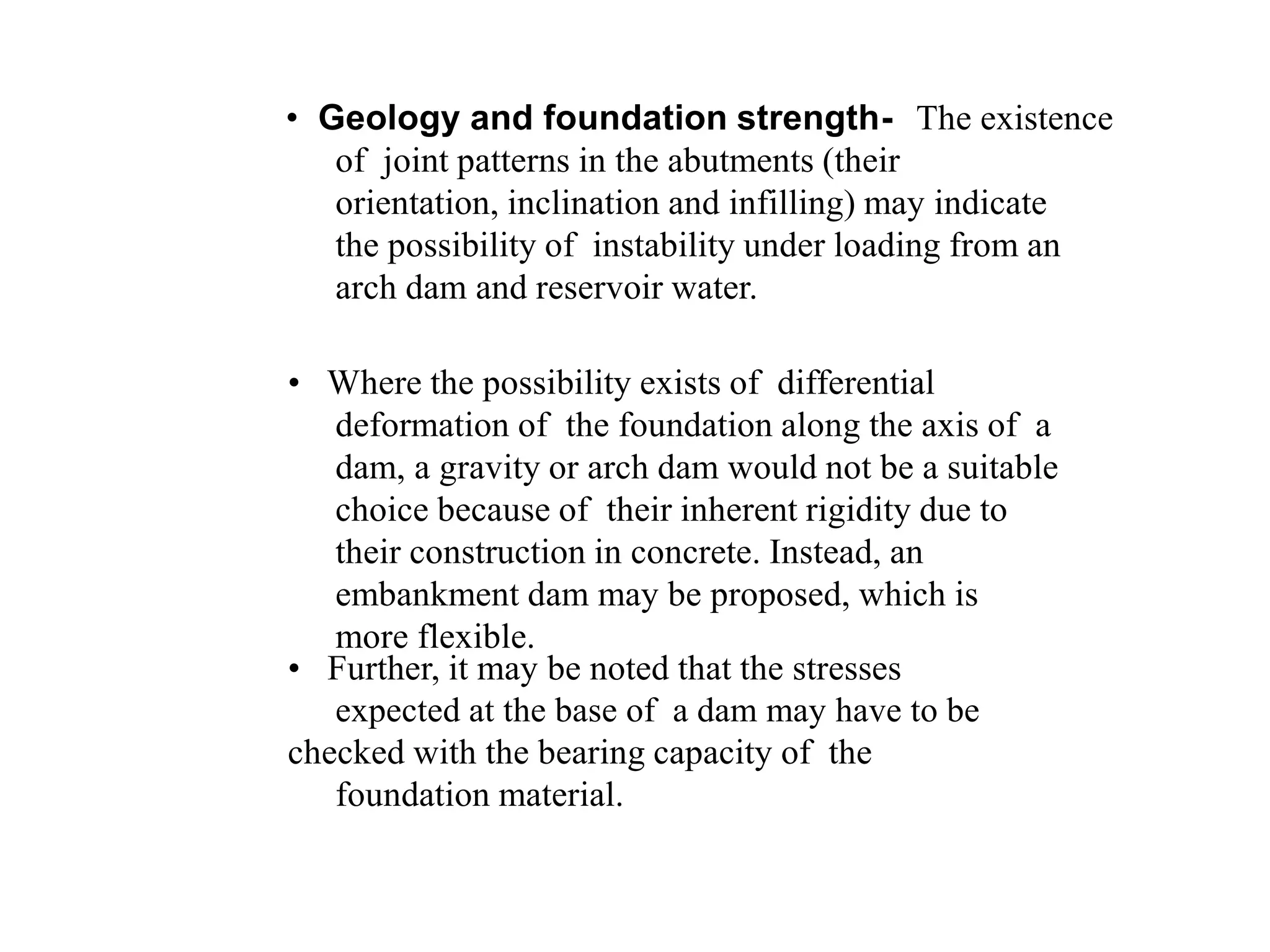 • Geology and foundation strength- The existence
of joint patterns in the abutments (their
orientation, inclination and infilling) may indicate
the possibility of instability under loading from an
arch dam and reservoir water.
• Where the possibility exists of differential
deformation of the foundation along the axis of a
dam, a gravity or arch dam would not be a suitable
choice because of their inherent rigidity due to
their construction in concrete. Instead, an
embankment dam may be proposed, which is
more flexible.
• Further, it may be noted that the stresses
expected at the base of a dam may have to be
checked with the bearing capacity of the
foundation material.
 