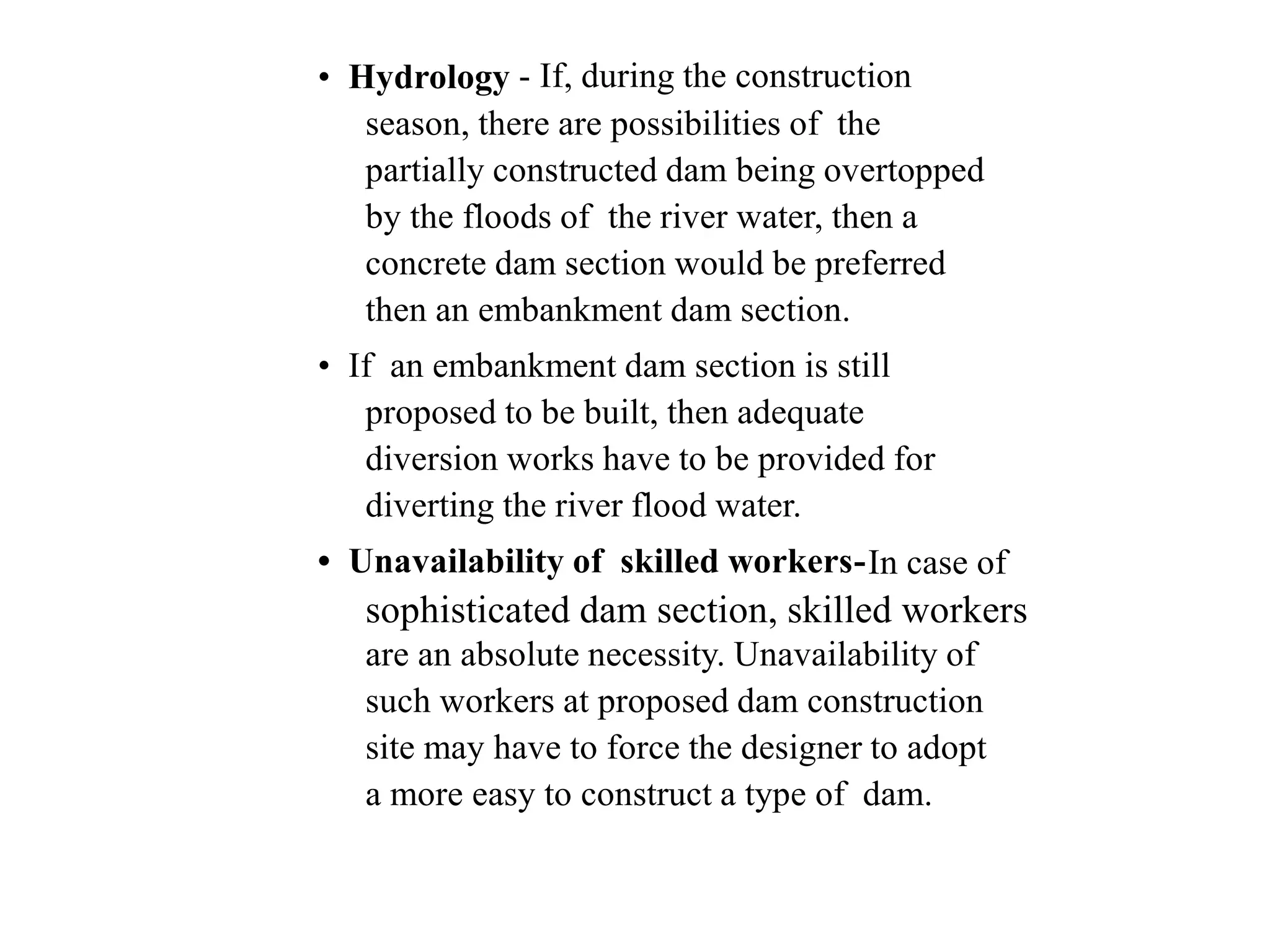 • Hydrology - If, during the construction
season, there are possibilities of the
partially constructed dam being overtopped
by the floods of the river water, then a
concrete dam section would be preferred
then an embankment dam section.
• If an embankment dam section is still
proposed to be built, then adequate
diversion works have to be provided for
diverting the river flood water.
• Unavailability of skilled workers-In case of
sophisticated dam section, skilled workers
are an absolute necessity. Unavailability of
such workers at proposed dam construction
site may have to force the designer to adopt
a more easy to construct a type of dam.
 