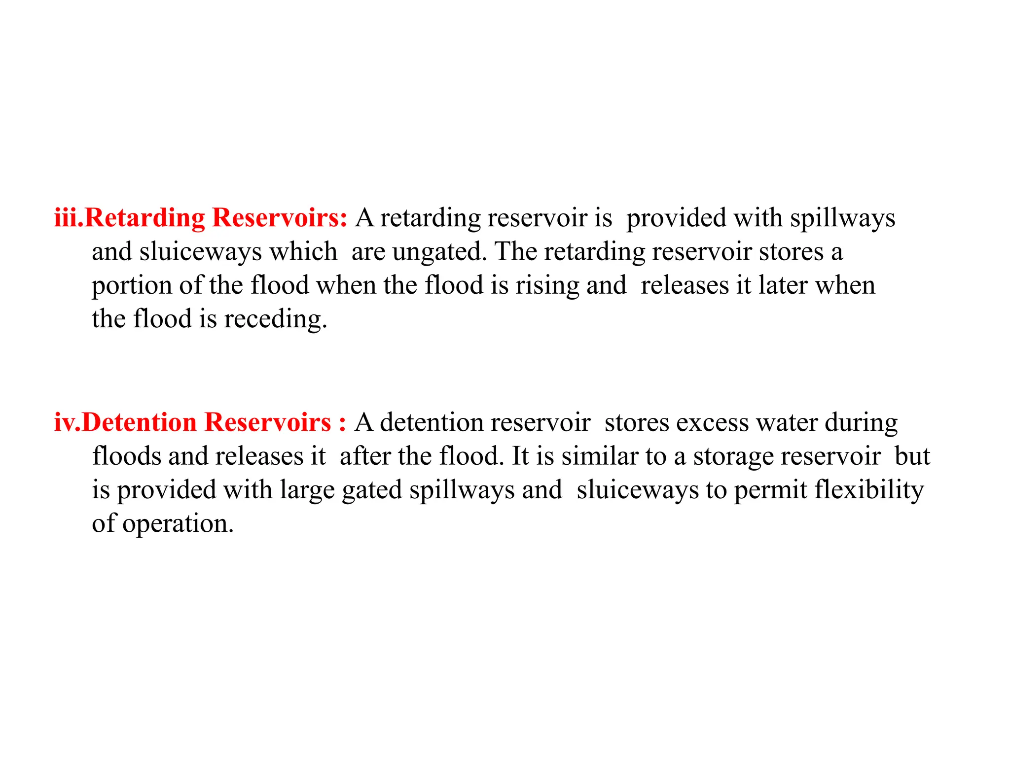 iii.Retarding Reservoirs: A retarding reservoir is provided with spillways
and sluiceways which are ungated. The retarding reservoir stores a
portion of the flood when the flood is rising and releases it later when
the flood is receding.
iv.Detention Reservoirs : A detention reservoir stores excess water during
floods and releases it after the flood. It is similar to a storage reservoir but
is provided with large gated spillways and sluiceways to permit flexibility
of operation.
 