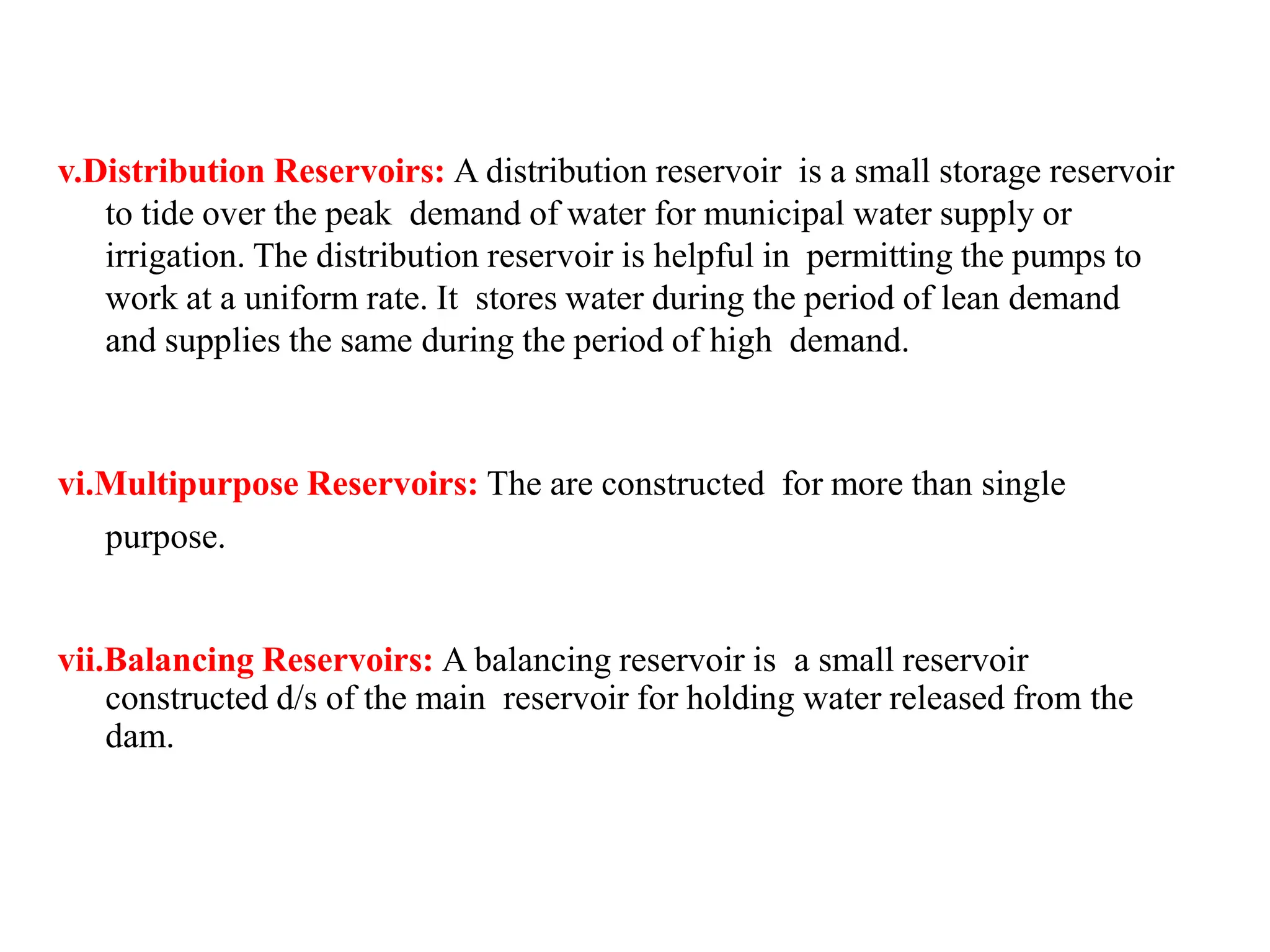 v.Distribution Reservoirs: A distribution reservoir is a small storage reservoir
to tide over the peak demand of water for municipal water supply or
irrigation. The distribution reservoir is helpful in permitting the pumps to
work at a uniform rate. It stores water during the period of lean demand
and supplies the same during the period of high demand.
vi.Multipurpose Reservoirs: The are constructed for more than single
purpose.
vii.Balancing Reservoirs: A balancing reservoir is a small reservoir
constructed d/s of the main reservoir for holding water released from the
dam.
 