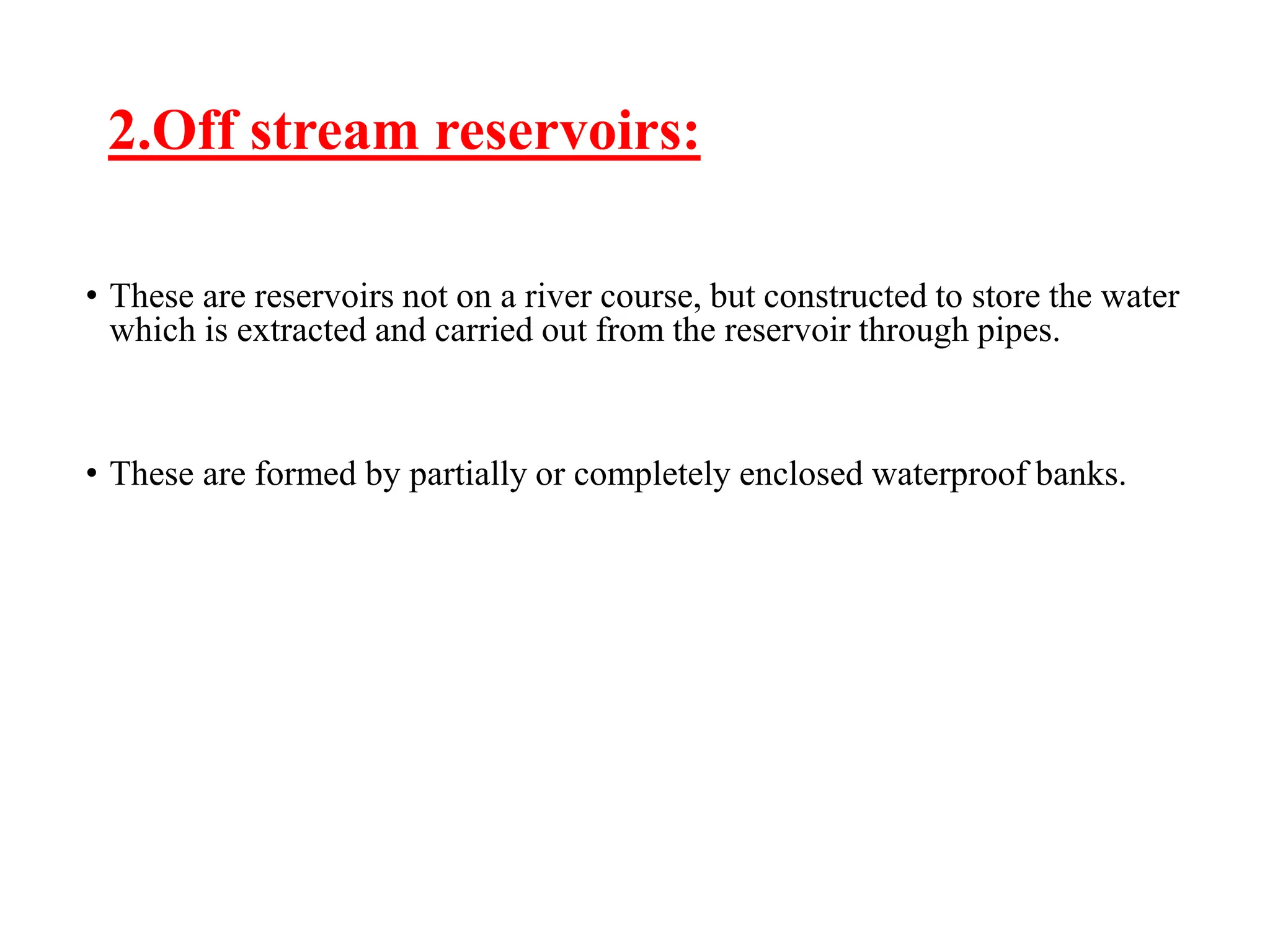 2.Off stream reservoirs:
• These are reservoirs not on a river course, but constructed to store the water
which is extracted and carried out from the reservoir through pipes.
• These are formed by partially or completely enclosed waterproof banks.
 