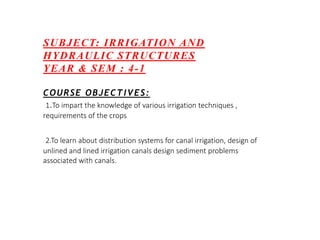 SUBJECT: IRRIGATION AND
HYDRAULIC STRUCTURES
YEAR & SEM : 4-1
COURSE OBJECTIVES:
1.To impart the knowledge of various irrigation techniques ,
requirements of the crops
2.To learn about distribution systems for canal irrigation, design of
unlined and lined irrigation canals design sediment problems
associated with canals.
 