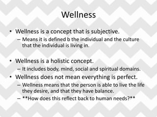 Wellness
• Wellness is a concept that is subjective.
– Means it is defined b the individual and the culture
that the individual is living in.
• Wellness is a holistic concept.
– It includes body, mind, social and spiritual domains.
• Wellness does not mean everything is perfect.
– Wellness means that the person is able to live the life
they desire, and that they have balance.
– **How does this reflect back to human needs?**
 