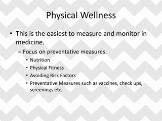 Physical Wellness
• This is the easiest to measure and monitor in
medicine.
– Focus on preventative measures.
• Nutrition
• Physical Fitness
• Avoiding Risk Factors
• Preventative Measures such as vaccines, check ups,
screenings etc.
 