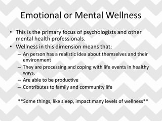 Emotional or Mental Wellness
• This is the primary focus of psychologists and other
mental health professionals.
• Wellness in this dimension means that:
– An person has a realistic idea about themselves and their
environment
– They are processing and coping with life events in healthy
ways.
– Are able to be productive
– Contributes to family and community life
**Some things, like sleep, impact many levels of wellness**
 
