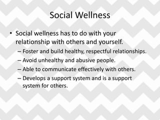 Social Wellness
• Social wellness has to do with your
relationship with others and yourself.
– Foster and build healthy, respectful relationships.
– Avoid unhealthy and abusive people.
– Able to communicate effectively with others.
– Develops a support system and is a support
system for others.
 