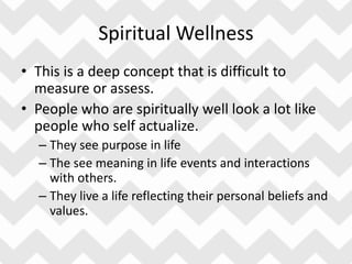 Spiritual Wellness
• This is a deep concept that is difficult to
measure or assess.
• People who are spiritually well look a lot like
people who self actualize.
– They see purpose in life
– The see meaning in life events and interactions
with others.
– They live a life reflecting their personal beliefs and
values.
 
