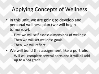 Applying Concepts of Wellness
• In this unit, we are going to develop and
personal wellness plan (we will begin
tomorrow).
– First we will self assess dimensions of wellness.
– Then we will set wellness goals.
– Then, we will reflect.
• We will build this assignment like a portfolio.
– Will will complete several parts and it will all add
up to a SM grade.
 