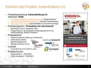 Eckdaten des Projekts „Instandhaltung 4.0“
 Projektbezeichnung: Instandhaltung 4.0
(Akronym: IH40)
 http://instandhaltung40.salzburgresearch.at/ (Projekt-Website)
 instandhaltung40@salzburgresearch.at (Kontakt E-Mail-Adresse)
 http://srfg.at/i40-umfrage (als Anlaufstelle für die Online-Umfrage)
 Förderprogramm: „Produktion für die Zukunft“
 Beantragt im Call 4: September 2013
 Programmlinie 2: Automatisierte Fertigungssysteme für die
wandlungsfähige, flexible Produktion
 Projektpartner
 Salzburg Research (Salzburg): Koordinator
 dankl+partner (Wals)
 Messfeld (Klagenfurt)
 Bilfinger Chemserv (Linz)
 Laufzeit:
 01.02.2014 bis 31.01.2015 (1 Jahr)
 Projektvolumen
 Kosten gesamt: ~260.000 €
 Förderung gesamt: ~200.000 €
14.04.2014 Instandhaltung 4.0 14
 